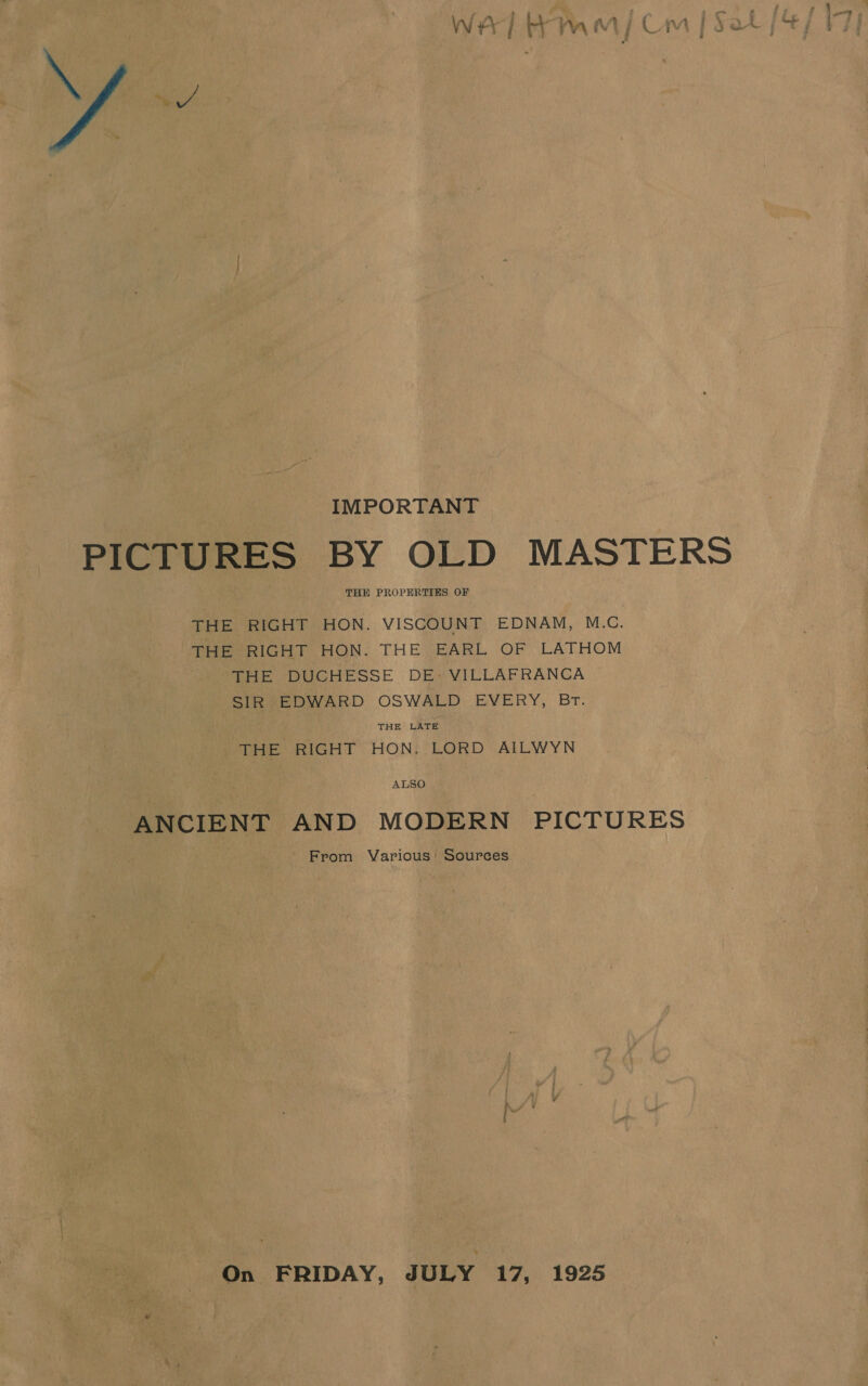 IMPORTANT PICTURES BY OLD MASTERS THE PROPERTIES OF THE RIGHT HON. VISCOUNT EDNAM, M.C. THE RIGHT HON. THE EARL OF LATHOM THE DUCHESSE DE» VILLAFRANCA SIR EDWARD OSWALD EVERY, BT. THE LATE THE RIGHT HON. LORD AILWYN ALSO ANCIENT AND MODERN PICTURES From Various’ Sources On FRIDAY, JULY 17, 1925