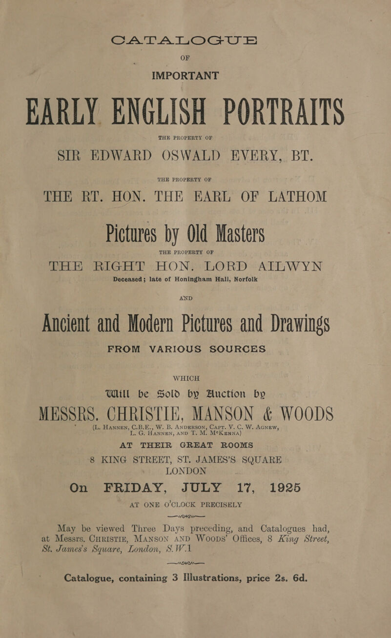 ea A Toa te OF IMPORTANT EARLY ENGLISH PORTRAITS SIR EDWARD OSWALD EVERY, BT. THH PROPERTY OF THE RY. HON. THE KARL OF LATHOM Pictures by Old Masters THE PROPERTY OF THH RIGHT HON. LORD ATLWYN Deceased; late of Honingham Hall, Norfolk AND Ancient and Modern Pictures and Drawings FROM VARIOUS SOURCES WHICH Will be Sold by Auction by MESSRS. eet Lt MANSON &amp; WOODS (L. HANNEN, ere Hey 3s ANDERSON, Capt. V. C. W. AGNEW, . HANNEN, AnD T. M. M¢K enna) AT THEIR GREAT ROOMS 8 KING STREET, ST. JAMES’S SQUARE LONDON On FRIDAY, JULY 17, 1925 AT ONE O'CLOCK PRECISELY ———V O¥ OV May be viewed Three Days preceding, and Catalogues had, at Messrs. CuRrIstiz, MANSON AND Woops’ Offices, 8 King Street, St. James's Square, London, S.W.1 NEO Catalogue, containing 3 Illustrations, price 2s. 6d.