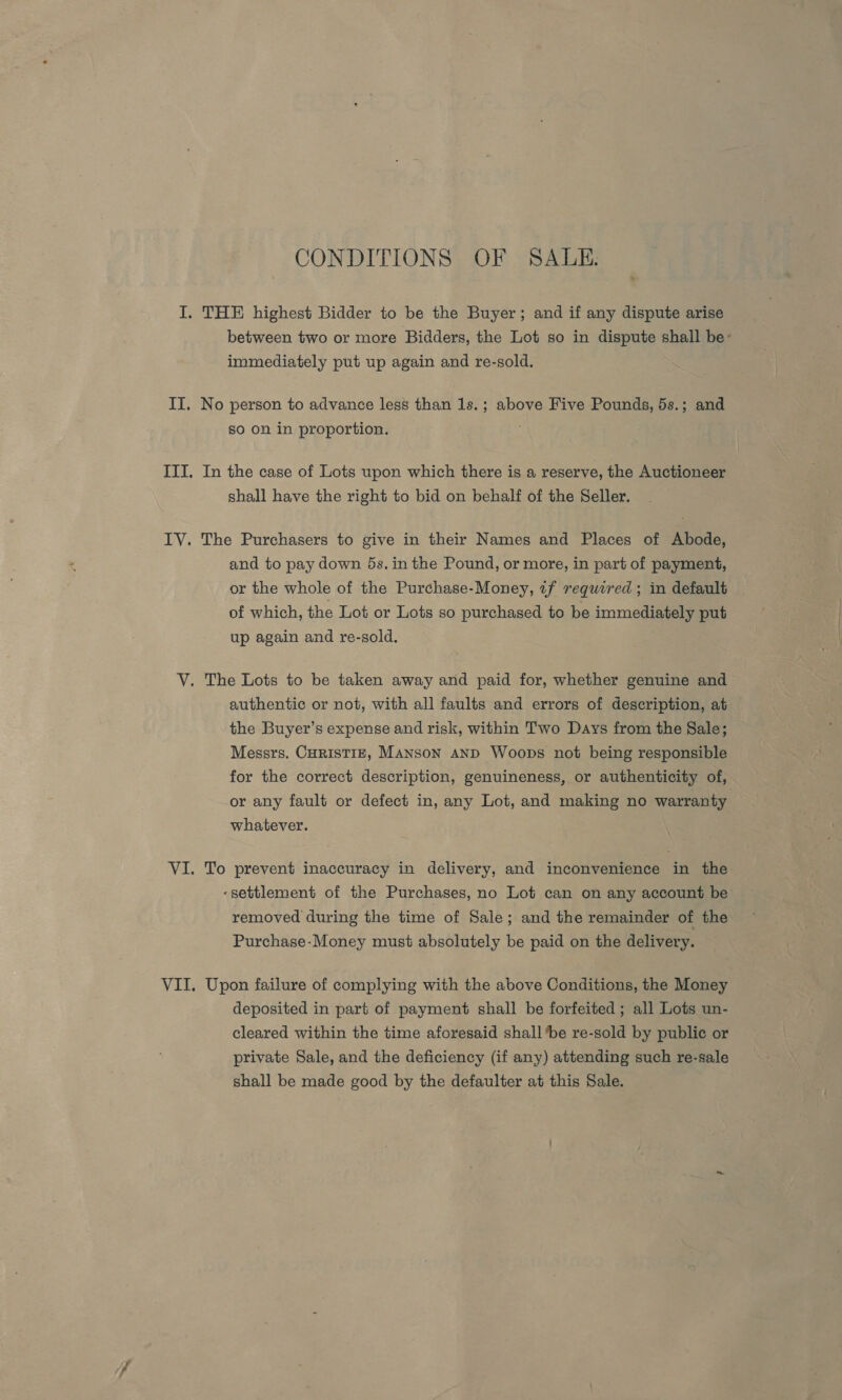 CONDITIONS OF SALE. x between two or more Bidders, the Lot so in dispute shall be: immediately put up again and re-sold. No person to advance less than 1s.; above Five Pounds, 5s.; and so on in proportion. In the case of Lots upon which there is a reserve, the Auctioneer shall have the right to bid on behalf of the Seller. The Purchasers to give in their Names and Places of Abode, and to pay down 5s. in the Pound, or more, in part of payment, or the whole of the Purchase-Money, «f required ; in default of which, the Lot or Lots so purchased to be immediately put up again and re-sold. authentic or not, with all faults and errors of description, at the Buyer’s expense and risk, within Two Days from the Sale; Messrs. CHRISTIE, MANSON AND Woops not being responsible for the correct description, genuineness, or authenticity of, or any fault or defect in, any Lot, and making no warranty whatever. To prevent inaccuracy in delivery, and inconvenience in the ‘settlement of the Purchases, no Lot can on any account be removed during the time of Sale; and the remainder of the Purchase-Money must absolutely be paid on the delivery. Upon failure of complying with the above Conditions, the Money deposited in part of payment shall be forfeited ; all Lots un- cleared within the time aforesaid shall ‘be re-sold by public or private Sale, and the deficiency (if any) attending such re-sale shall be made good by the defaulter at this Sale.