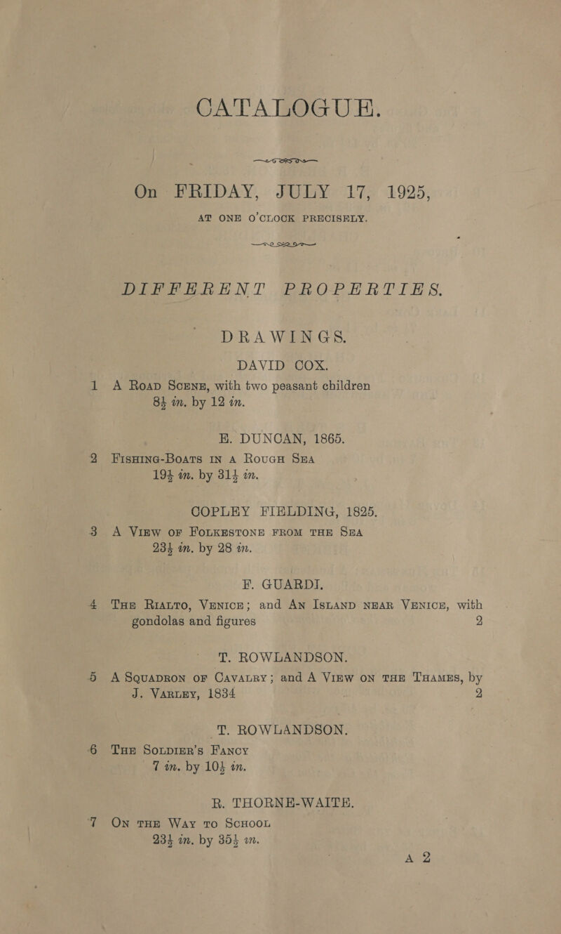 CATALOGUE.  On HRIDAY, JULY 17, 1925, AT ONE O'CLOCK PRECISELY.  DIFFRHRENT PROPERTIES. DRAWINGS. DA VIGEOOX A Roap Scenz, with two peasant children 84 m. by 12 im. EK. DUNCAN, 18608. FIsHING-Boats IN A RouGH SEA 194 an. by 314 an. COPLEY FIELDING, 1825, A VIEW OF FOLKESTONE FROM THE S@A 234 im. by 28 m. FE. GUARDI, THe RiattTo, Venice; and An IsLAND NEAR VENICE, with gondolas and figures 2 T. ROWLANDSON. A SQuaDRON oF CavaALRry; and A ViEW oN THE THaAmEs, by J. VARLEY, 1834 2 -T. ROWLANDSON, THe SoLpIER’s Fancy 7 wn. by 105 an. R. THORNE-WAITE. On THE Way to ScHOOL 234 on. by 304 wm.