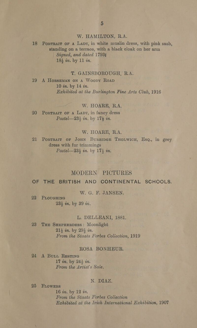 W. HAMILTON, B.A. Signed, and dated 1793} 184 in. by 11 an. , T. GAINSBOROUGH, B.A. 19 A Horseman ON A Woopy Roap 10 in. by 14 an. W. HOARE, R.A. 20 Portrait oF a Lapy, in fancy dress Pastel—234 am. by 174 an. W. HOARE, R.A. ’ dress with fur trimmings Pastel—23%4 an. by 174 m. MODERN PICTURES W. G. F. JANSEN. 22 PLOUGHING 234 in. by 39 an. L. DELLEANI, 1881. 23 THe SHEPHERDESS: Moonlight 214 in. by 294 im. From the Staats Forbes Collection, 1919 ROSA BONHBEUBR. 24 A Butt Restine 17 in. by 244 am. From the Artist's Sale. N. DIAZ. 25 FLOWERS 16 in. by 12 on. From the Staats Forbes Collection