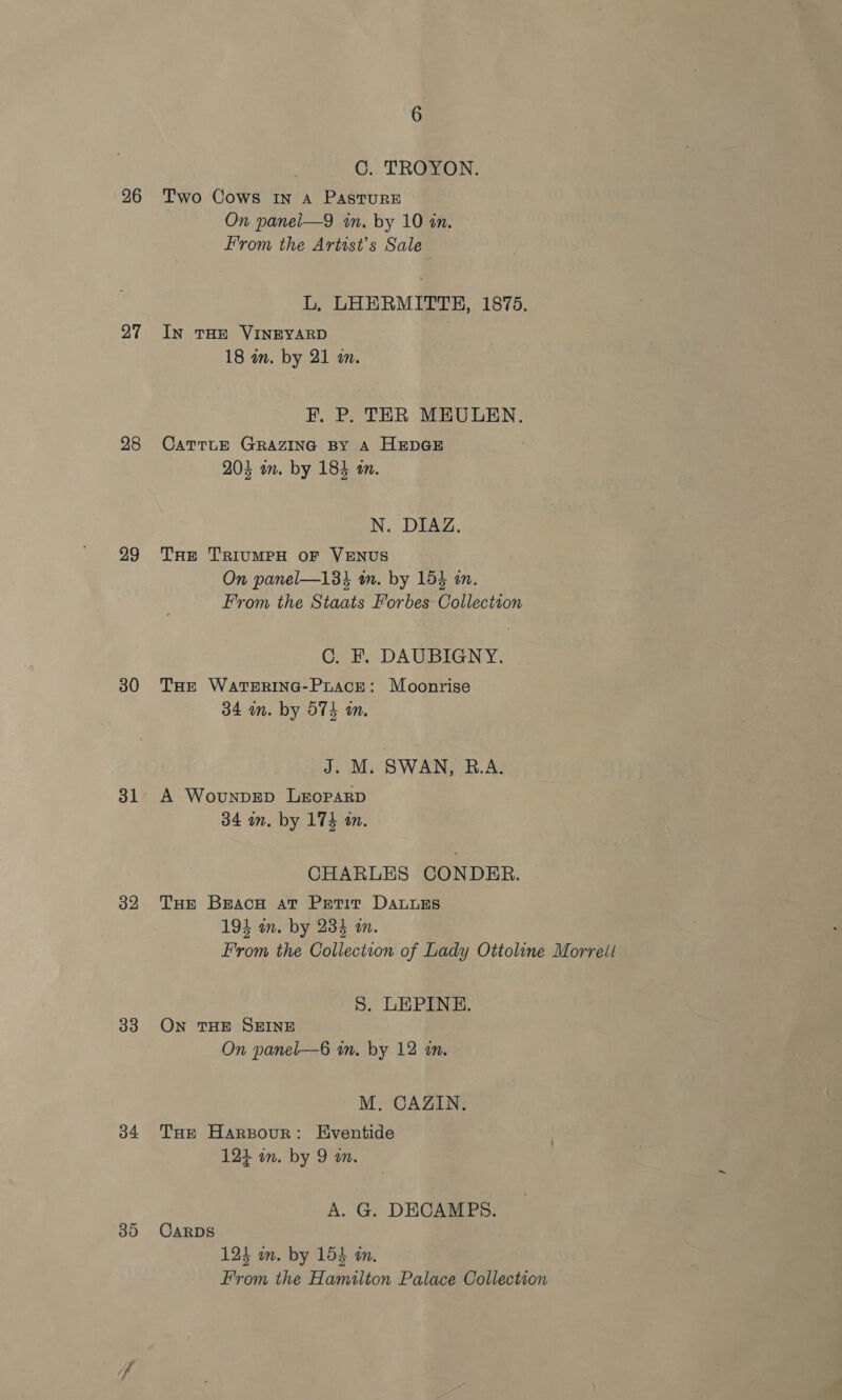 26 27 28 29 30 31 32 33 34 39 6 C. TROYON. Two Cows In A PAastTurRE On panel—9 in. by 10 in. From the Artist’s Sale L, LHERMITTH, 1875. IN THE VINEYARD 18 in. by 21 an. F. P. TER MEULEN. CaTTrLE GRAZING BY A HEDGE 204 om. by 184 om. N. DIAZ. THe TRIUMPH OF VENUS On panel—138% tn. by 154 in. From the Staats Forbes Collection C. F. DAUBIGNY. THe WaTERING-PrAcE: Moonrise 34 in. by STS an. J. M. SWAN, R.A. A WounpDED LEoPARD 34 an. by 174 a. CHARLES CONDER. THe Braco at Petit DatuEs 193 am. by 234 am. From the Collection of Lady Ottoline Morreit S. LEPINE. ON THE SHINE On panel—6 an. by 12 an. M. CAZIN. Tore Harpour: Eventide 124 in. by 9 an. A. G. DECAMPS. CARDS 124 in. by 154 in. From the Hamilton Palace Collection