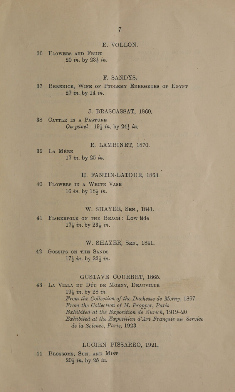 38 39 40 41 42 43 44 4 BK. VOULON. FLOWERS AND E'RUIT 20 in. by 234 in. F. SANDYS. Brrenick, WiFE oF Protemy ENERGETES OF Eaypr 27 in. by 14 an. J. BRASCASSAT, 1860. CATTLE IN A PASTURE On panel—194 in. by 243 an, E. LAMBINET, 1870. La Mb&amp;RE 17 in. by 25 a. H. FANTIN-LATOUR, 1863. FLOWERS IN A WHITE VASE 16 in. by 183 im. W. SHAYER, Sen., 1841. FISHERFOLK ON THE BracH: Low tide 174 an. by 234 in. W. SHAYER, Szn., 1841. GOSSIPS ON THE SANDS 175 m. by 234 i. GUSTAVE COURBET, 1865. La Vinua pu Duc pe Morny, DravvinLE 194 m. by 28 an. From the Collection of the Duchesse de Morny, 1867 From the Collection of M. Propper, Paris Hzhibited at the Exposition de Zurich, 1919-20 Hahibited at the Haposttion d'Art Francais au Service de la Science, Parts, 1923 LUCIEN PISSARRO, 1921. Buossoms, Sun, AND Mist 204 an. by 25 an.