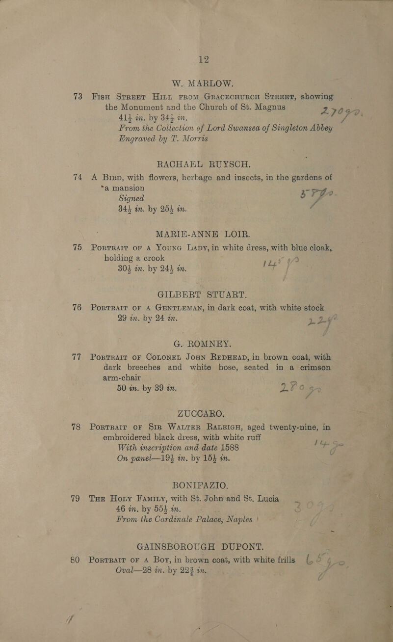 73 is) 76 78 19 80  12 W. MARLOW. Fish Srreet Hint From GRACECHURCH STREET, showing the Monument and the Church of St. Magnus 27032 414 in. by 344 an. FAG From the Collection of Lord Swansea of Singleton Abbey Engraved by T. Morris RACHAEL RUYSCH. A Birp, with flowers, herbage and insects, in the gardens of a mansion -os . Stgned s a4 (ai 344 in. by 254 an. A MARIE-ANNE LOIR. Portrait oF A Youna Lapy, in white dress, with blue cloak, holding a crook pL! 30} in. by 244 an. a GILBERT STUART. PORTRAIT OF A GENTLEMAN, in dark coat, with white stock 29 in. by 241m. 5 9.6 2-44 G. ROMNEY. PoRTRAIT OF COLONEL JOHN REDHEAD, in brown coat, with dark breeches and white hose, seated in a crimson arm-chair 50 am. by 39 an. Z. ZUCCARO. PortralT OF Sir WALTER RALEIGH, aged twenty-nine, in embroidered black dress, with white ruff With inscription and date 1588 On panel—19% in. by 154 an. ! fy. ~iFed BONIFAZIO. Tue Hoty Famity, with St. John and St. Lucia 46 in. by 554 an. | : From the Cardinale Palace, Naples | GAINSBOROUGH DUPONT. Portrait oF A Boy, in brown coat, with white frills {. “