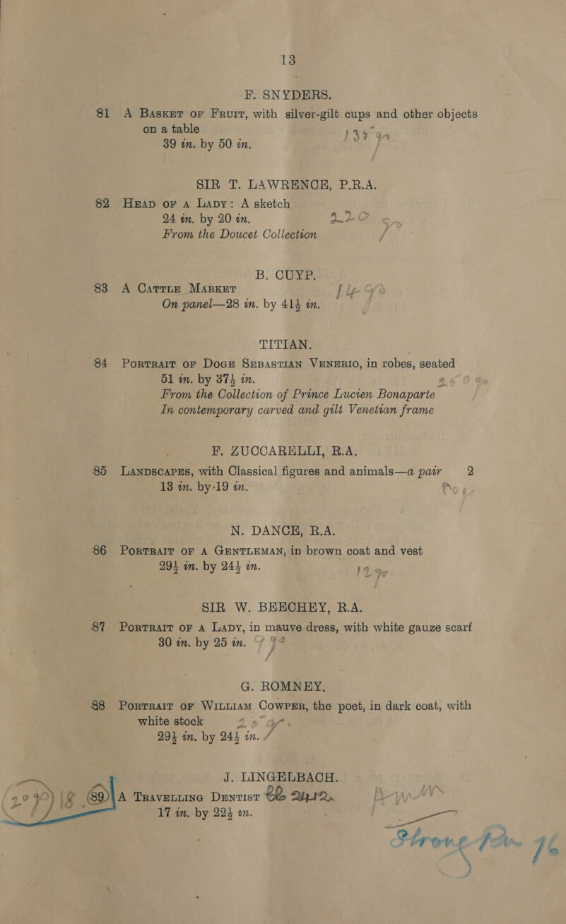 F. SNYDERS. 81 A Basxer or Fruit, with silver-gilt cups and other objects on a table 145 Gn 39 in. by 50 in. Bes fee SIR T. LAWRENCH, P.R.A. 82 Heap or A Lapy: A sketch | 24 in. by 20 in. ALC From the Doucet Collection SB. Cua 83 A Carrne Market f ly On panel—28 in. by 414 an. TITIAN. 84 Portrait or Doge SrepastisN VENERIO, in robes, seated 51 in. by 374 in. a From the iestion of Prince Lucten Bonaparte In contemporary carved and gilt Venetsan frame F. ZUCCARELLI, R.A. 85 LaANnDscaPss, with Classical figures and animals—a Pas 2 18 m. by-19 an. 2 N. DANCH, R.A. 86 Portrait oF A GENTLEMAN, in brown coat and vest 294 wn. by 244 on. ne Chew a” Fe SIR W. BEECHEY, R.A. 87 Portrait oF a Lavy, in mauve dress, with white gauze scarf 30 in. by 25 in. ~~ * G. ROMNEY. 88 Portrait oF WILLIAM CowPER, the poet, in dark coat, with white stock J i” 294 in. by 244 in. # J. LINGELBACH. A TRAVELLING DENTIST eb a 17 in. by 224 a0. ae. 