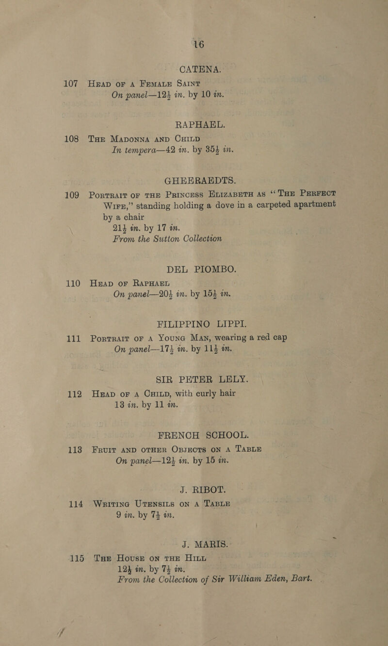 107 108 109 110 111 112 113 114 115 16 CATENA. HEAD OF A FEMALE SAINT On panel—123 in. by 10 an. RAPHAEL. THe MADONNA AND CHILD In tempera—42 in. by 354 am. GHEERAEDTS. PoRTRAIT OF THE PRINCESS HnizABETH AS ‘‘ THE PERFEOT Wire,” standing holding a dove in a carpeted apartment by a chair 214 in. by 17 an. From the Sutton Collectson DEL PIOMBO. HAD oF RAPHAEL On panel—20$ in. by 154 am. FILIPPINO LIPPI. PortTRAIT oF A Youna Man, wearing a red cap On panel—174 am. by 114 an. SIR PETER LELY. 13 an. by 11 an. FRENCH SCHOOL. FRUIT AND OTHER Opsects ON A TABLE On panel—123 in. by 15 a. J. RIBOT. Writing UTENSILS ON A TABLE 9 in. by T4 in. J. MARIS.- THe Hovusge on THE HILL 124 wm. by 74 wm. From the Collection of Sir William Eden, Bart.