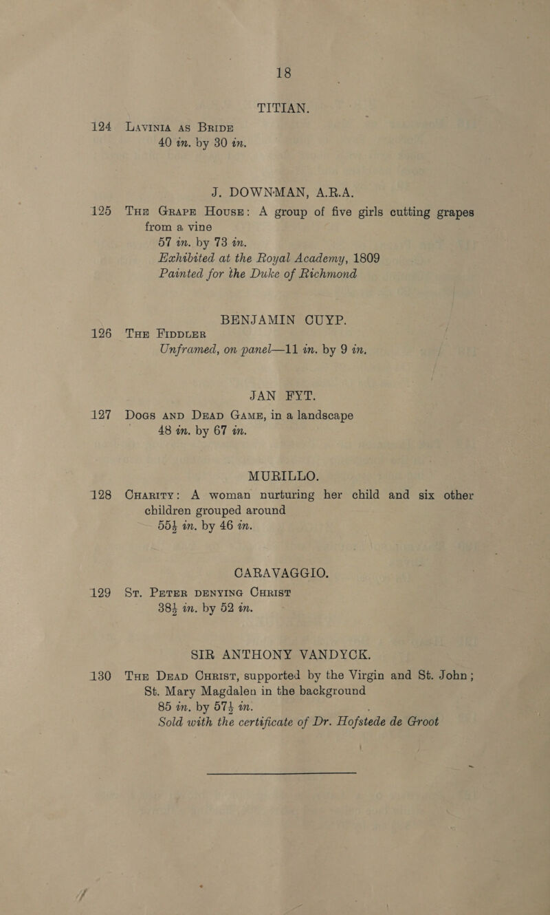 124 125 126 127 128 129 130 18 TITEAN;: Lavinia AS BRIDE 40 im. by 30 an. J. DOWNMAN, A.R.A. Tus Grape House: A group of five girls cutting grapes from a vine 57 wn. by 73 an. Hxhibited at the Royal Academy, 1809 Painted for the Duke of Richmond BENJAMIN CUYP. THE FIDDLER Unframed, on panel—11 a. by 9 in, JAN FYT. Dogs anD DEAD GAME, in a landscape : 48 in. by 67 in. MURILLO. CuHarity: A woman nurturing her child and six other children grouped around 554 in. by 46 tn. CARAVAGGIO., St. PETER DENYING CHRIST 384 in. by 52 an. SIR ANTHONY VANDYCK. Tur Deap Curist, supported by the Virgin and St. John; St. Mary Magdalen in the background 85 mm. by 574 m. Sold with the certificate of Dr. Hofstede de Groot