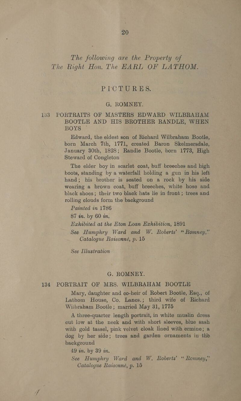 The following are the Property of The Right Hon. The HARL OF LATHOM. PIC Tea G. ROMNEY. 133 PORTRAITS OF MASTERS EDWARD WILBRAHAM BOOTLE AND HIS BROTHER RANDLE, WHEN BOY See Edward, the eldest son of Richard Wilbraham Bootle, born March 7th, 1771, created Baron Skelmersdale, January 380th, 1828; Randle ee es born 1773, High Steward of Congleton The elder boy in scarlet coat, buff breeches and high boots, standing by a waterfall holding a gun in his left hand; his brother is seated on a rock by his side wearing a brown coat, buff breeches, white hose and black shoes; their two black hats lie in front; trees and rolling clouds form the background Painted in 1786 87 wm. by 60 an. Hahibited at the Hton Loan Exhibition, 1891 See Humphry Ward and W. Roberts’ “ Romney,” Catalogue Raisonné, p. 15 See Illustration G. ROMNEY. 134. PORTRAIT OF MRS. WILBRAHAM BOOTLE Mary, daughter and co-heir of Robert Bootle, Esq., of Lathom House, Co. Lanes.; third wife of Richard Wilbraham Bootle; married May 31, 1775 A three-quarter length portrait, in white muslin dress cut low at the neck and with short sleeves, blue sash with gold tassel, pink velvet cloak lined with ermine; a dog by her side; trees and garden ornaments in the background 49 in. by 39 an, See Humphry Ward and W. Roberts’ ‘ Romney,” Catalogue Razsonné, p. 15