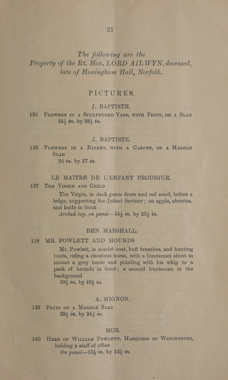 The following are the 135 136 137 138 late of Honingham Hall, Norfolk. tT LCT Use: J. BAPTISTE. FLOWERS IN A SCULPTURED VASE, WITH FRUIT, ON A SLAB 244 im. by 384 in. J. BAPTISTE. FLOWERS IN A BASKET, WITH A CARPET, ON A MARBLE SLAB 24 an. by 37 tn. LE MAITRE DE L’ENFANT PRODIGUE. THE VIRGIN AND CHILD The Virgin, in dark green dress and red scarf, before a ledge, supporting the Infant Saviour; an apple, cherries, and knife in front Arched top, on panel—34} in. by 254 in. BEN MARSHALL. MR. POWLETT AND HOUNDS Mr. Powlett, in scarlet coat, buff breeches, and hunting boots, riding a chestnut horse, with a huntsman about to mount a grey horse and pointing with his whip to a pack of hounds in front; a second huntsman in the ~ background 894 in. by 494 in. A. MIGNON. 291 in. by 241 in. MOR. holding a staff of office On panel—153 im. by 123 a.