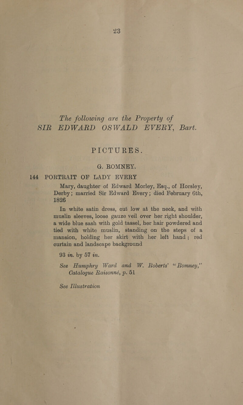 The following are the Property of SIk HDWARD OSWALD EVERY, Bart. PICTURES. G. ROMNEY. 144 PORTRAIT OF LADY EVERY Mary, daughter of Edward Morley, Esq., of Horsley, Derby; married Sir Edward Every; died February 6th, 1826 In white satin dress, cut low at the neck, and with muslin sleeves, loose gauze veil over her right shoulder, a wide blue sash with gold tassel, her hair powdered and tied with white muslin, standing on the steps of a mansion, holding her skirt with her left hand; red curtain and landscape background 93 m. by 57 wn. See Humphry Ward and W. foberts’ “ Romney,” Catalogue Raisonné, p. 51