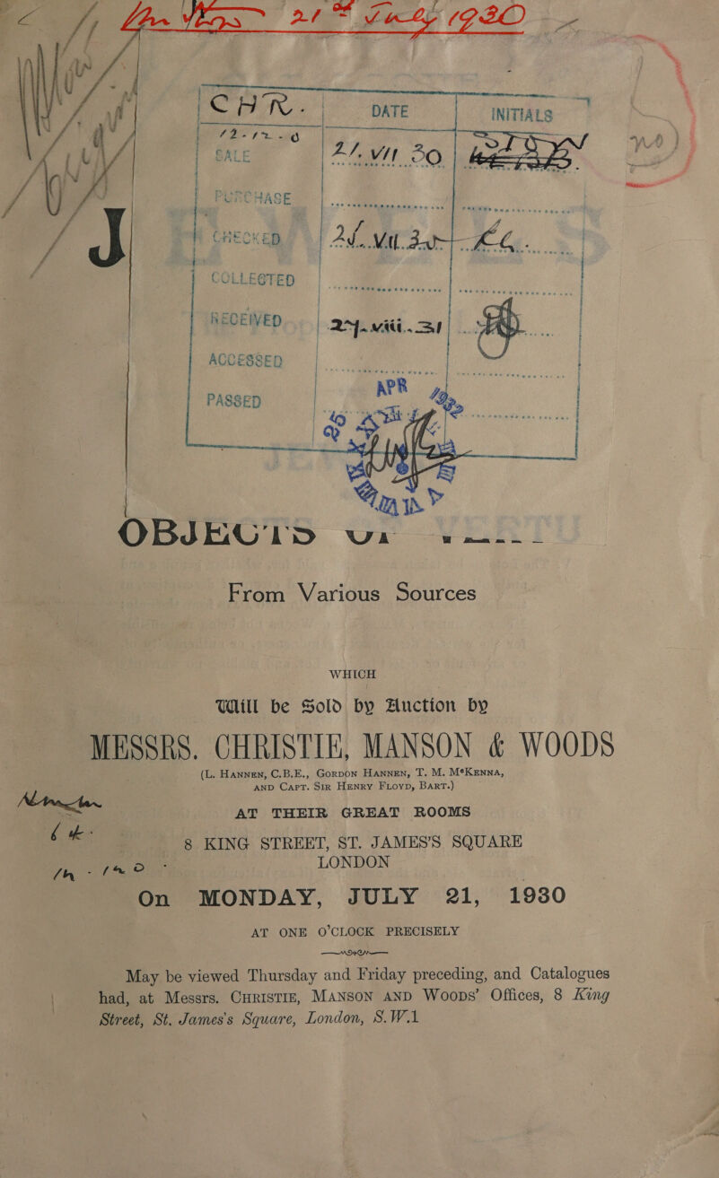  &gt;”  INITIALS , i= Lr    AP Ska RE POT ag tt ta en vb ica ph pen    RECEWED ACCESSED a Naeem tne reese awe by dee ms wy ca one I; 4 a Tj ae x te uf ory 2 a a |  L OBJEG IDS UL Dee From Various Sources wi Util be Sold by Hnction by MESH, CHRISTIE, MANSON &amp; WOODS (L. Hannen, C.B.E., Gorpon Hannen, T. M. Me KENNA, AND ner. Sir Henry FLoyp, Bart.) 7h 8 KING STREET, ST. JAMES’S SQUARE geen, ae LONDON On MONDAY, JULY 21, 1930 AT ONE O’CLOCK PRECISELY AOD ON May be viewed Thursday and Friday preceding, and Catalogues had, at Messrs. CurisTizE, Manson AND Woops’ Offices, 8 Kang