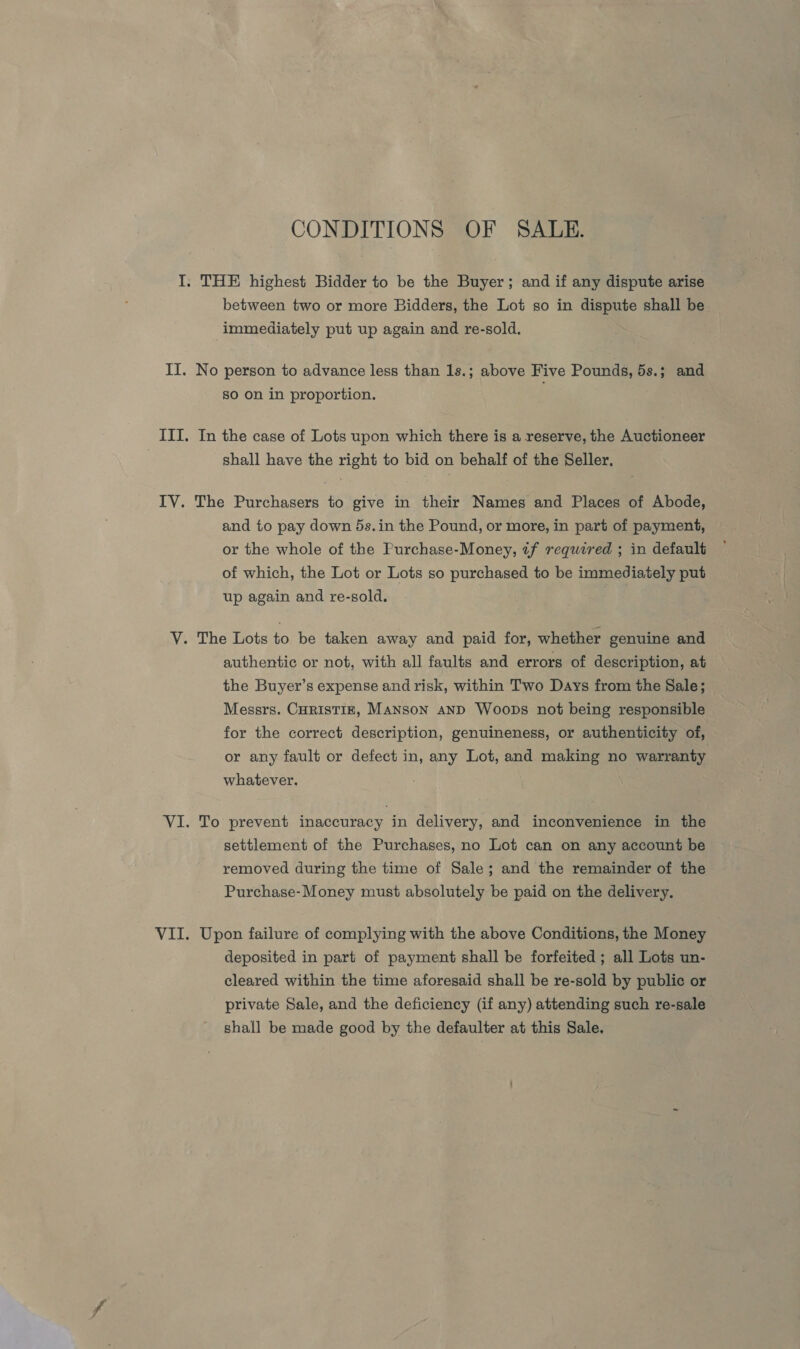 CONDITIONS OF SALE. I. THE highest Bidder to be the Buyer; and if any dispute arise between two or more Bidders, the Lot so in dispute shall be immediately put up again and re-sold. II. No person to advance less than 1s.; above Five Pounds, 5s.; and so on in proportion. ITI. In the case of Lots upon which there is a reserve, the Auctioneer | shall have the right to bid on behalf of the Seller. IV. The Purchasers to give in their Names and Places of Abode, and to pay down 5s.in the Pound, or more, in part of payment, or the whole of the Purchase-Money, tf required ; in default of which, the Lot or Lots so purchased to be immediately put up again and re-sold. VY. The Lots to be taken away and paid for, whether genuine and authentic or not, with all faults and errors of description, at the Buyer’s expense and risk, within Two Days from the Sale; Messrs. CHRrisTIE, Manson anD Woops not being responsible for the correct description, genuineness, or authenticity of, or any fault or defect in, any Lot, and making no warranty whatever. VI. To prevent inaccuracy in delivery, and inconvenience in the settlement of the Purchases, no Lot can on any account be removed during the time of Sale; and the remainder of the Purchase-Money must absolutely be paid on the delivery. VII. Upon failure of complying with the above Conditions, the Money deposited in part of payment shall be forfeited ; all Lots un- cleared within the time aforesaid shall be re-sold by public or private Sale, and the deficiency (if any) attending such re-sale shall be made good by the defaulter at this Sale.