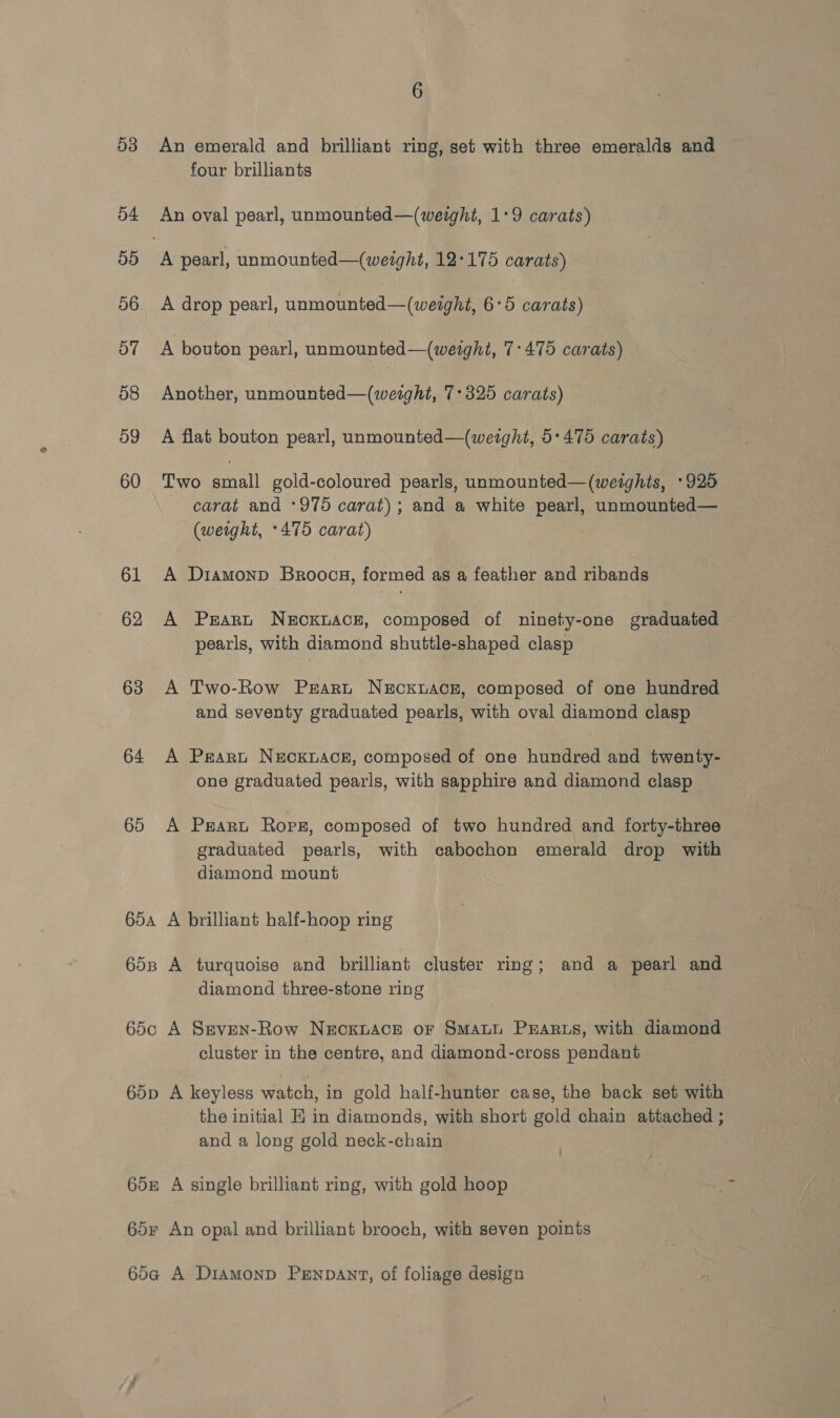 53 54 5d 56 57 58 59 60 61 62 63 64 65 65A 65B 65¢c 65D 65F 6 An emerald and brilliant ring, set with three emeralds and four brilliants A pearl, unmounted—(werght, 12:175 carats) A drop pearl, unmounted—(weight, 6:5 carats) A bouton pearl, unmounted—(weight, 7-475 carats) Another, unmounted—(weight, 7°325 carats) A flat bouton pearl, unmounted—(wetght, 5:475 carats) Two small gold-coloured pearls, unmounted—(weights, +925 carat and ‘975 carat); and a white pearl, unmounted— (weight, +475 carat) A Diamonp Broocga, formed as a feather and ribands A Peart NECKLACE, composed of ninety-one graduated — pearls, with diamond shuttle-shaped clasp A Two-Row Prart NECKLACE, composed of one hundred and seventy graduated pearls, with oval diamond clasp A Peart NEcKLAcE, composed of one hundred and twenty- one graduated pearls, with sapphire and diamond clasp A Peart Ropz, composed of two hundred and forty-three graduated pearls, with cabochon emerald drop with diamond mount A brilliant half-hoop ring A turquoise and brilliant cluster ring; and a pearl and diamond three-stone ring A Sreven-Row NEcKLACE oF SmAatt Prarss, with diamond cluster in the centre, and diamond-cross pendant A keyless watch, in gold half-hunter case, the back set with the initial EK in diamonds, with short gold chain attached ; and a long gold neck-chain A single brilliant ring, with gold hoop An opal and brilliant brooch, with seven points A Diamonp Pennant, of foliage design