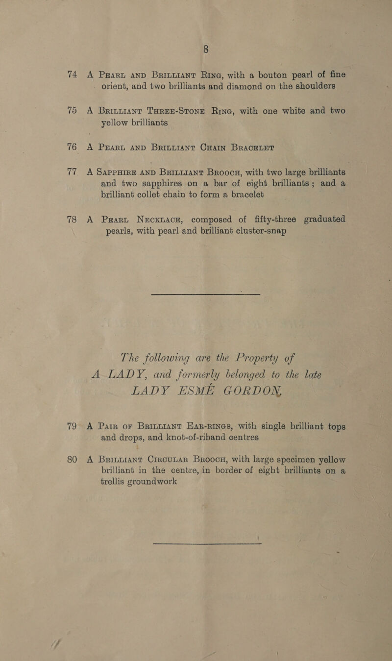 74 15 (7 8 A Prart anp Brinuiant Rivne, with a bouton pearl of fine - orient, and two brilliants and diamond on the shoulders A Brinuiant TaREE-Stone Rina, with one white and two yellow brilliants A PEARL AND BRILLIANT CHAIN BRACELET A SAPPHIRE AND Brinviant Broocs, with two large brilliants and two sapphires on a bar of eight brilliants; and a brilliant collet chain to form a bracelet A Prart Necxiace, composed of fifty-three graduated — pearls, with pearl and brilliant cluster-snap The following are the Property of A LADY, and formerly belonged to the late LADY ESME GORDON, and drops, and knot-of-riband centres brilliant in the centre, in border of eight brilliants on a trellis groundwork