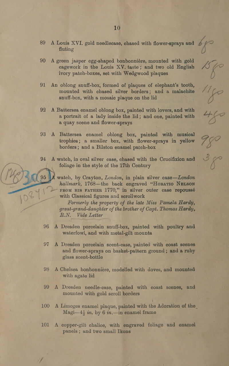 fluting 90 A green jasper egg-shaped bonbonniére, mounted with gold cagework in the Louis XV. taste; and two old English ivory patch-boxes, set with Wedgwood plaques 91 An oblong snuff-box, formed of plaques of elephant’s tooth, mounted with chased silver borders; and a malachite snuff-box, with a mosaic plaque on the lid 92 A Battersea enamel oblong box, painted with lovers, and with a portrait of a lady inside the lid; and one, painted with a quay scene and flower-sprays 93 A Battersea enamel oblong box, painted with musical trophies; a smaller box, with flower-sprays in yellow borders; and a Bilston enamel patch-box | 94 A watch, in oval silver case, chased with the Crucifixion and foliage in the style of the 17th Century watch, by Crayton, London, in plain silver case—London hallmark, 1768—the back engraved “Horatio NELSON  with Classical figures and scrollwork Formerly the property of the late Miss Pamela Hardy, great-grand-daughter of the brother of Capt. Thomas Hardy, E.N, Vide Letter 96 A Dresden porcelain snuff-box, painted with poultry and waterfowl, and with metal-gili mounts 97 A Dresden porcelain scent-case, painted with coast scenes and flower-sprays on basket-pattern ground ; and a ruby glass scent-bottle 98 A Chelsea bonbonniére, modelled with doves, and mounted with agate lid 99 A Dresden needle-case, painted with coast scenes, and mounted with gold scroll borders Magi—4} im, by 6 in.—in enamel frame 101 &lt;A copper-gilt chalice, with engraved foliage and enamel panels ; and two small Ikons he // ipo