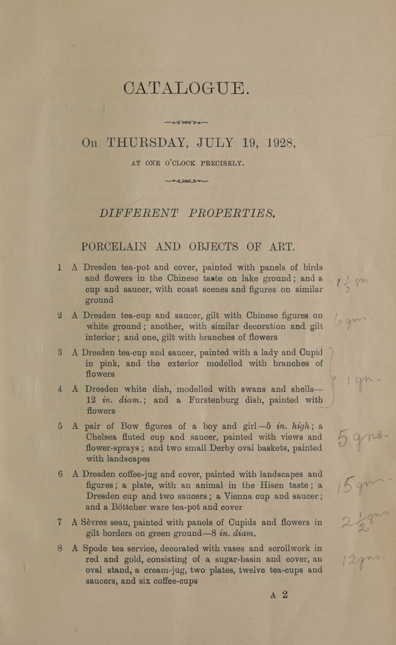 4 Or 6 CATALOGUE.  On THURSDAY, JULY 19, 1928, AT ONE 0’CLOCK PRECISELY.  DIFFERENT PROPERTIES, PORCELAIN AND OBJECTS OF ART. A Dresden tea-pot and cover, painted with panels of birds and flowers in the Chinese taste on lake ground; and a cup and saucer, with coast scenes and figures on similar ground A Dresden tea-cup and saucer, gilt with Chinese figures on white ground; another, with similar decoration and gilt interior; and one, gilt with branches of flowers flowers A Dresden white dish, modelled with swans and shells— flowers A pair of Bow figures of a boy and girl—d in. high; a Chelsea fluted cup and saucer, painted with views and flower-sprays ; and two small Derby oval baskets, painted with landscapes . A Dresden coffee-jug and cover, painted with landscapes and figures; a plate, with an animal in the Hisen taste; a Dresden cup and two saucers; a Vienna cup and saucer ; and a Bottcher ware tea-pot and cover A Sévres seau, painted with panels of Cupids and flowers in gilt borders on green ground—8 i. diam. A Spode tea service, decorated with vases and scrollwork in red and gold, consisting of a sugar-basin and cover, an oval stand, a cream-jug, two plates, twelve tea-cups and saucers, and six coffee-cups Aa,