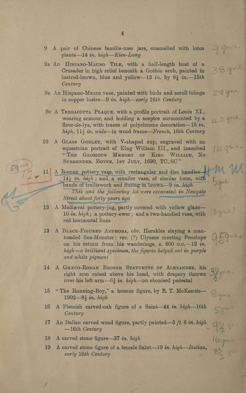 4 plants—14 in. high—Kven-Lung Crusader in high relief beneath a Gothic arch, painted in lustred-brown, blue and yellow—12 in. by 84 am.—15th Century in copper lustre—9 in. high—early 16th Century wearing armour, and holding a sceptre surmounted by a fleur-de-lys, with traces of polychrome decoration—156 im. high, 114 in. wide—in wood frame—F'rench, 16th Century equestrian portrait of King William III., and inscribed “THe Guorious Mrmory or Kine Winviam, No SURRENDER, Boyne, Ist Juny, 1690, TC.SC” V 2 a heh 6 ae 4 0 mm (YVV© LO 4 WAS? A (i 9 ands of trelliswork and fluting in brown—9 in. high — ~ This and the following lot were excavated in Newgate see Shep TEESE NIE Street about forty years ago esersramcat angrier Og gee ORs pa MOR Ha 14 18 19 10 in. high; a pottery-ewer; and a two-handled vase, with red horizontal lines headed Sea-Monster: rev. (?) Ulysses meeting Penelope on his return from his wanderings, c. 600 B.c.—12 in. high—a brilliant specimen, the figures helped out wn purple and white pigment over his left arm—6? im. high—on ebonised pedestal 1902—84 in. high Century Do 1 early 16th Century