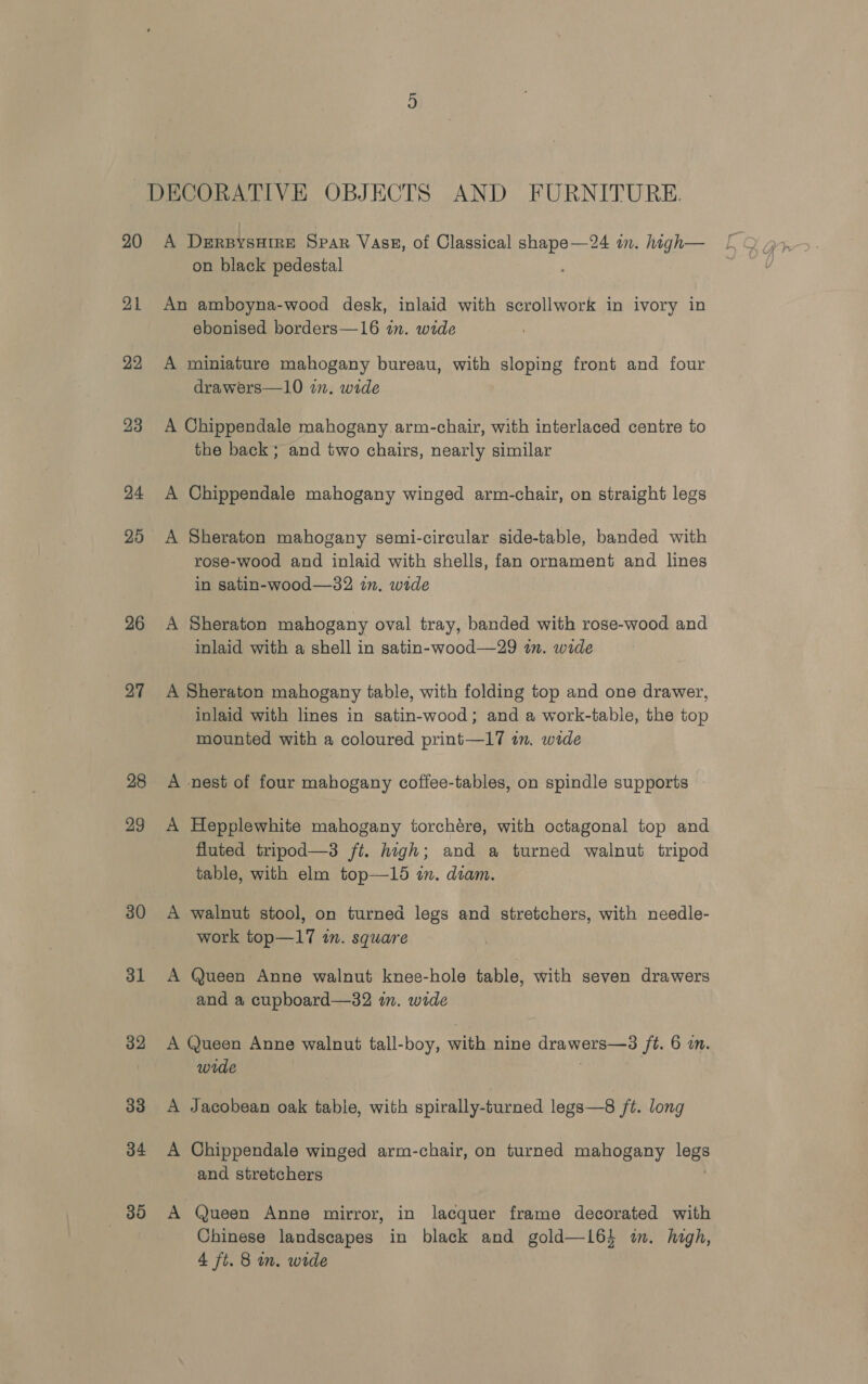 20 21 22 23 24 25 26 27 28 29 30 31 32 33 34 we A DerpysHire Spar Vasz, of Classical shape—24 in. high— on black pedestal An amboyna-wood desk, inlaid with scrollwork in ivory in ebonised borders—16 in. wide A miniature mahogany bureau, with sloping front and four drawers—10 n. wide A Chippendale mahogany arm-chair, with interlaced centre to the back; and two chairs, nearly similar A Chippendale mahogany winged arm-chair, on straight legs A Sheraton mahogany semi-circular side-table, banded with rose-wood and inlaid with shells, fan ornament and lines in satin-wood—32 in. wide A Sheraton mahogany oval tray, banded with rose-wood and inlaid with a shell in satin-wood—29 tn. wide A Sheraton mahogany table, with folding top and one drawer, inlaid with lines in satin-wood; and a work-table, the top mounted with a coloured print—17 in. wide A nest of four mahogany coffee-tables, on spindle supports A Hepplewhite mahogany torchére, with octagonal top and fluted tripod—3 ft. high; and a turned walnut tripod table, with elm top—15 in. diam. A walnut stool, on turned legs and stretchers, with needle- work top—17 in. square A Queen Anne walnut knee-hole table, with seven drawers and a cupboard—32 in. wide A Queen Anne walnut tall-boy, with nine drawers—3 ft. 6 i. wide ) A Jacobean oak table, with spirally-turned legs—8 ft. long A Chippendale winged arm-chair, on turned mahogany legs and stretchers . A Queen Anne mirror, in lacquer frame decorated with Chinese landscapes in black and gold—164 i. high,
