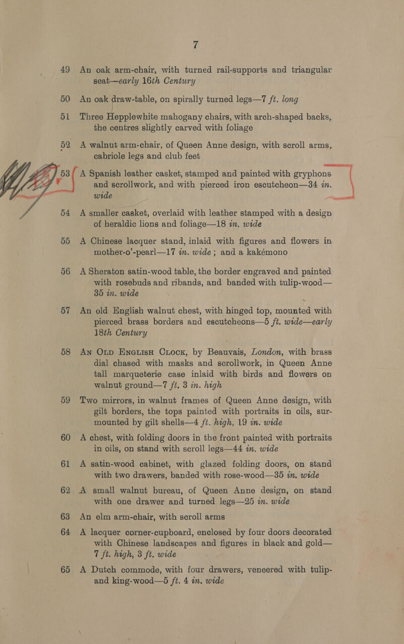  x. E 49 An oak arm-chair, with turned rail-supports and triangular 50 An oak draw-table, on spirally turned legs—7 ft. long di Three Hepplewhite mahogany chairs, with arch-shaped backs, the centres slightly carved with foliage 52 A walnut arm-chair, of Queen Anne design, with scroll arms, cabriole legs and club feet  54 A smaller casket, overlaid with leather stamped with a design of heraldic lions and foliage—18 in. wide 50 A Chinese lacquer stand, inlaid with figures and flowers in mother-o’-pearl—17 im. wide; and a kakémono 56 ASheraton satin-wood table, the border engraved and painted with rosebuds and ribands, and banded with tulip-wood— 35 in. wide 57 An old English walnut chest, with hinged top, mounted with pierced brass borders and escutcheons—5 ft. wide—early 18th Century 58 An Ontp EneuisH Crock, by Beauvais, London, with brass dial chased with masks and scrollwork, in Queen Anne tall marqueterie case inlaid with birds and flowers on walnut ground—7 ft, 3 in. high 59 .Two mirrors, in walnut frames of Queen Anne design, with gilt borders, the tops painted with portraits in oils, sur- mounted by gilt shells—4 ft. high, 19 in. wide 60 A chest, with folding doors in the front painted with portraits in oils, on stand with scroll legs—44 i. wide 61 A satin-wood cabinet, with glazed folding doors, on stand with two drawers, banded with rose-wood—35 in. wide 62 A small walnut bureau, of Queen Anne design, on stand with one drawer and turned legs—25 in. wide 63 An elm arm-chair, with scroll arms 64 A lacquer corner-cupboard, enclosed by four doors decorated with Chinese landscapes and figures in black and gold— 7 ft. hogh, 3 ft. wide 65 A Dutch commode, with four drawers, veneered with tulip- and king-wood—d ft. 4 in. wide