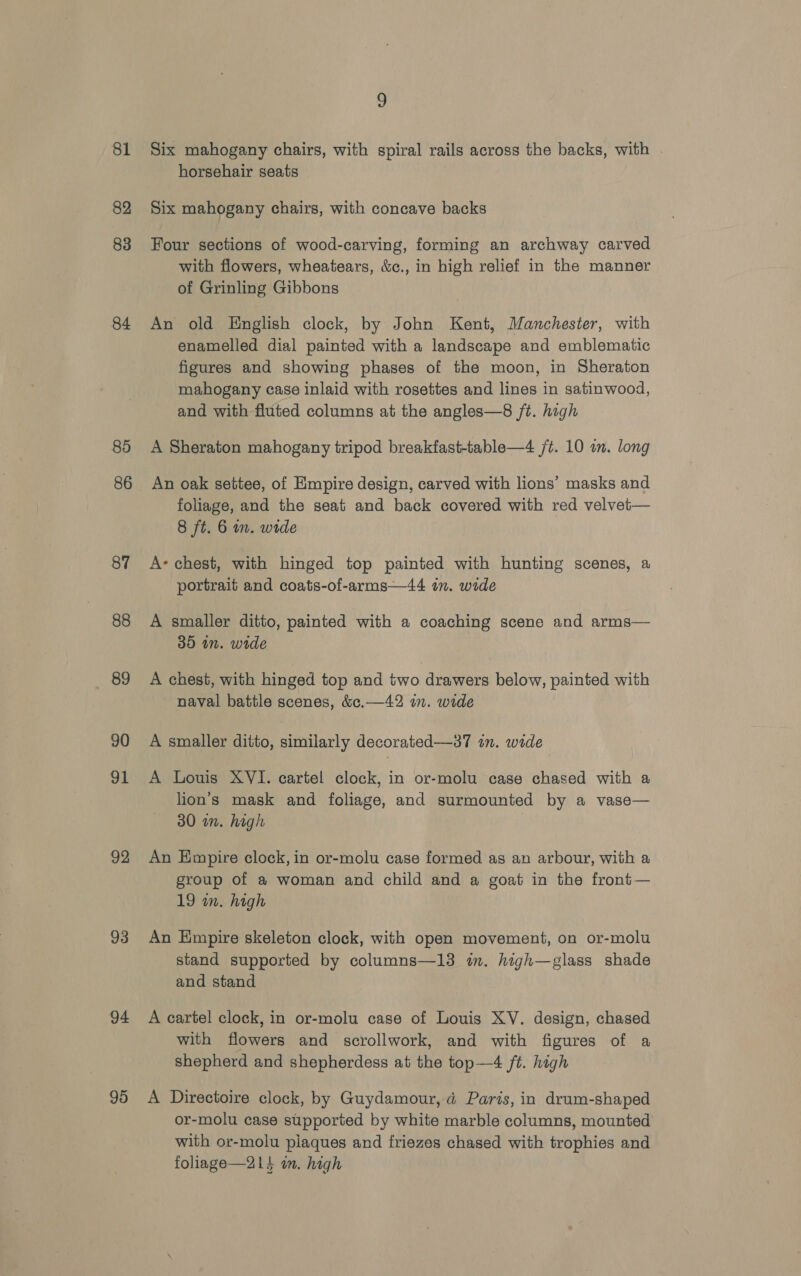 81 82 83 84 85 86 87 88 89 90 91 92 93 94 95 9 Six mahogany chairs, with spiral rails across the backs, with horsehair seats Six mahogany chairs, with concave backs Four sections of wood-carving, forming an archway carved with flowers, wheatears, &amp;c., in high relief in the manner of Grinling Gibbons An old English clock, by John Kent, Manchester, with enamelled dial painted with a landscape and emblematic figures and showing phases of the moon, in Sheraton mahogany case inlaid with rosettes and lines in satinwood, and with fluted columns at the angles—8 /t. high A Sheraton mahogany tripod breakfast-table—4 jt. 10 im. long An oak settee, of Empire design, carved with lions’ masks and foliage, and the seat and back covered with red velvet— 8 ft. 6 in. wide A’ chest, with hinged top painted with hunting scenes, a portrait and coats-of-arms—44 in. wide A smaller ditto, painted with a coaching scene and arms— 35 in. wide A chest, with hinged top and two drawers below, painted with naval battle scenes, &amp;c.—42 wn. wide A smaller ditto, similarly decorated—37 in. wide A Louis XVI. cartel clock, in or-molu case chased with a lion’s mask and feliage, and surmounted by a vase— 30 in. high An Empire clock, in or-molu case formed as an arbour, with a group of a woman and child and a goat in the front— 19 wn. high An Empire skeleton clock, with open movement, on or-molu stand supported by columns—13 in. high—glass shade and stand A cartel clock, in or-molu case of Louis XV. design, chased with flowers and scrollwork, and with figures of a shepherd and shepherdess at the top—4 ft. high A Directoire clock, by Guydamour, d Paris, in drum-shaped or-molu case supported by white marble columns, mounted with or-molu plaques and friezes chased with trophies and foliage—21+ im. high