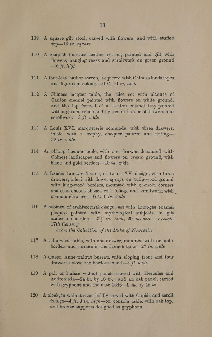 109 110 Lid 112 113 114 115 116 117 118 119 120 11 A square gilt stool, carved with flowers, and with stuffed top—18 in. square A Spanish four-leaf leather screen, painted and gilt with flowers, hanging vases and scrollwork on green ground —6 ft. high A four-leaf leather screen, lacquered with Chinese landscapes. and figures in colours—6 ft. 10 wm. high A Chinese lacquer table, the sides set with plaques of Canton enamel painted with flowers on white ground, and the top formed of a Canton enamel tray painted with a garden scene and figures in border of flowers and scrollwork—3 ft. wide A Louis XVI. marqueterie commode, with three drawers, inlaid with a trophy, chequer pattern and fluting— 32 in. wide An oblong lacquer table, with one drawer, decorated with Chinese landscapes and flowers on cream ground, with black and gold borders—40 tn. wide A Lares Liprary-Tasre, of Louis XV design, with three drawers, inlaid with flower-sprays on tulip-wood ground with king-wood borders, mounted with or-molu corners and escutcheons chased with foliage and scrollwork, with . or-molu claw feet—6 /t. 6 in. wide A cabinet, of architectural design, set with Limoges enamel plaques painted with mythological subjects in gilt arabesque borders—254 in. high, 29 im. wide—French, 17th Century From the Collection of the Duke of Newcastle A tulip-wood table, with one drawer, mounted with or-molu borders and corners in the French taste—27 am. wide A Queen Anne walnut bureau, with sloping front and four drawers below, the borders inlaid—3 ft. wide A pair of Italian walnut panels, carved with Hercules and Andromeda—24 in. by 18 in.; and an oak panel, carved with gryphons and the date 1646—9 in. by 42 a. A clock, in walnut case, boldly carved with Cupids and scroll foliage—4 ft. 3 in. high—on console table, with oak top, and bronze supports designed as gryphons