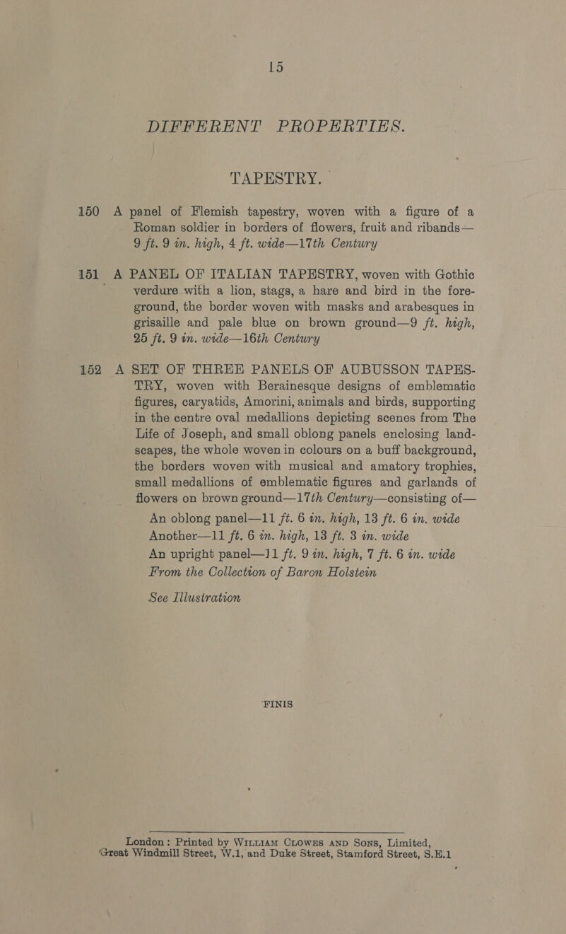 L5 DIFFERENT PROPERTIES. TAPESTRY. 150 A panel of Flemish tapestry, woven with a figure of a Roman soldier in borders of flowers, fruit and ribands— 9 ft. 9 m. high, 4 ft. wide—17th Century 151 A PANEL OF ITALIAN TAPESTRY, woven with Gothic '_-yerdure with a lion, stags, a hare and bird in the fore- ground, the border woven with masks and arabesques in grisaille and pale blue on brown ground—9 ft. high, 25 ft. 9 in. wide—16th Century 152 A SET OF THREE PANELS OF AUBUSSON TAPES- TRY, woven with Berainesque designs of emblematic figures, caryatids, Amorini, animals and birds, supporting in the centre oval medallions depicting scenes from The Life of Joseph, and small oblong panels enclosing land- scapes, the whole woven in colours on a buff background, the borders woven with musical and amatory trophies, small medallions of emblematic figures and garlands of flowers on brown ground—17th Century—consisting of — An oblong panel—11 ft. 6 im. high, 13 ft. 6 in. wide Another—11 ft. 6 in. high, 13 ft. 3 in. wide An upright panel—]1 ft. 9 in. high, 7 ft. 6 in. wide From the Collection of Baron Holstein See Illustration ‘FINIS London: Printed by Witt1am CLowss Aanp Sons, Limited, ‘Great Windmill Street, W.1, and Duke Street, Stamford Street, S.H.1