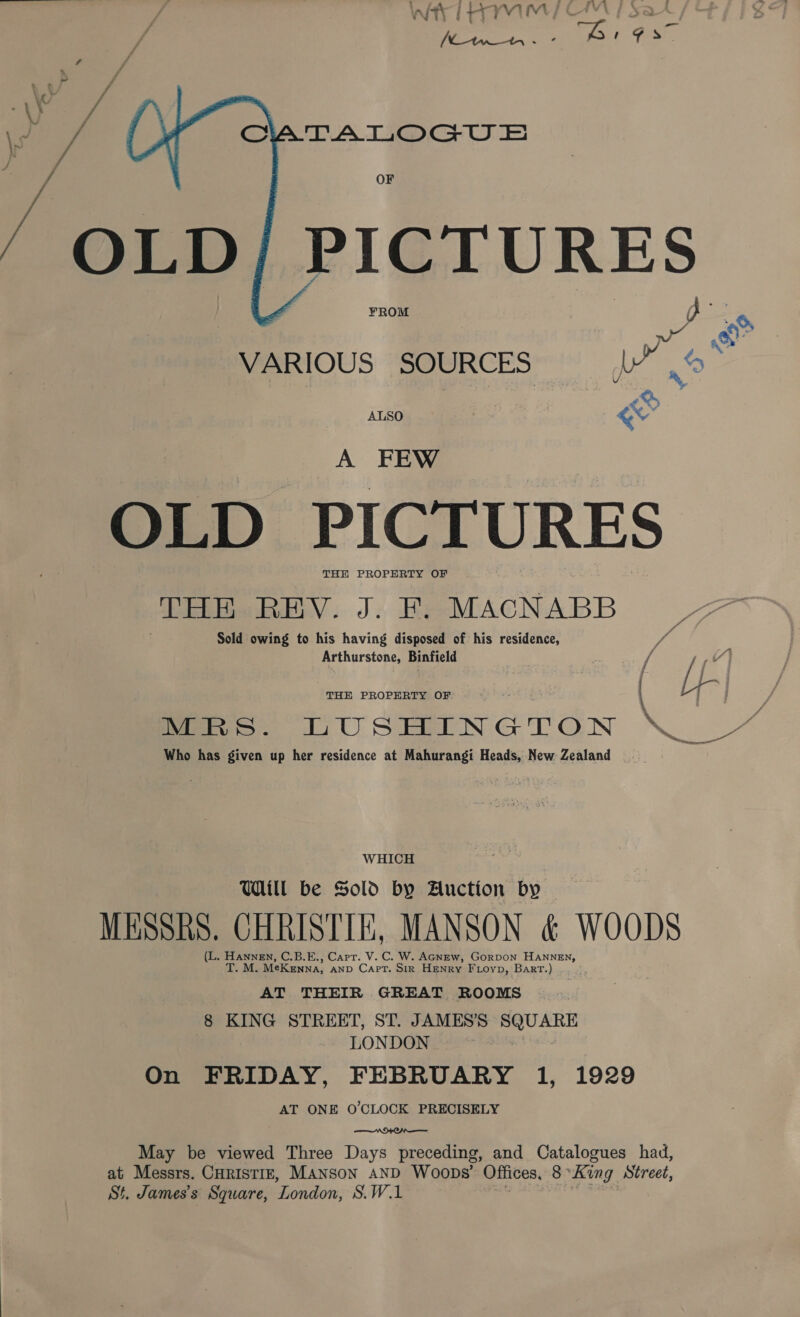 OF ¥ROM  6 &amp; VARIOUS SOURCES . LS ALSO | ev A FEW OLD PICTURES THE PROPERTY OF THE REV. J. F. MACNABB ras Sold owing to his having disposed of his residence, Arthurstone, Binfield THE once OF | Lf | G eee TUSHMINGTON \ 7” Who has given up her residence at Mahurangi Heads, New Zealand WHICH Will be Sold by Auction by — MESSRS. CHRISTIE, MANSON &amp; WOODS (L. Hannen, C.B.E., Carr. V.C. W. AGNEw, GorDOoN HANNEN, T. M. MeKenna, anp Capt. Str Henry Fioyp, Bart.) AT THEIR GREAT ROOMS 8 KING STREET, ST. JAMES’S gee LONDON On FRIDAY, FEBRUARY 1, 1929 AT ONE O'CLOCK PRECISELY  May be viewed Three Days preceding, and Catalogues had, St. James's Square, London, S.WiL