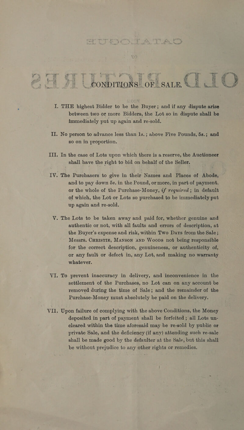 Epes = f - Oe ls ore — we es f ne “Se ‘s SS be o% _Bonbrnaase OF. SALE. S&amp;B te I. THE highest Bidder to be the Buyer; and if any dispute arise between two or more Bidders, the Lot so in dispute shall be immediately put up again and re-sold. II. No person to advance less than 1s. ; above Five Pounds, 5s.; and 80 on in proportion. III. In the case of Lots upon which there is a reserve, the Auctioneer shall have the right to bid on behalf of the Seller. IV. The Purchasers to give in their Names and Places of Abode, ~ and to pay down 5s. in the Pound, or more, in part of payment, or the whole of the Purchase-Money, «f required; in default of which, the Lot or Lots so purchased to be immediately put up again and re-sold. V. The Lots to be taken away and paid for, whether genuine and authentic or not, with all faults and errors of description, at the Buyer’s expense and risk, within Two Days from the Sale ; Messrs. CHRISTIE, MANSON AND Woops not being responsible for the correct description, genuineness, or authenticity of, or any fault or defect in, any Lot, and making no warranty whatever. VI. To prevent inaccuracy in delivery, and inconvenience in the settlement of the Purchases, no Lot can on any account be removed during the time of Sale; and the remainder of the Purchase-Money must absolutely be paid on the delivery. VII, Upon failure of complying with the above Conditions, the Money deposited in part of payment shall be forfeited ; all Lots un- cleared within the time aforesaid may be re-sold by pubiic or private Sale, and the deficiency (if any) attending such re-sale shall be made good by the defaulter at the Sale, but this shall be without prejudice to any other rights or remedies.