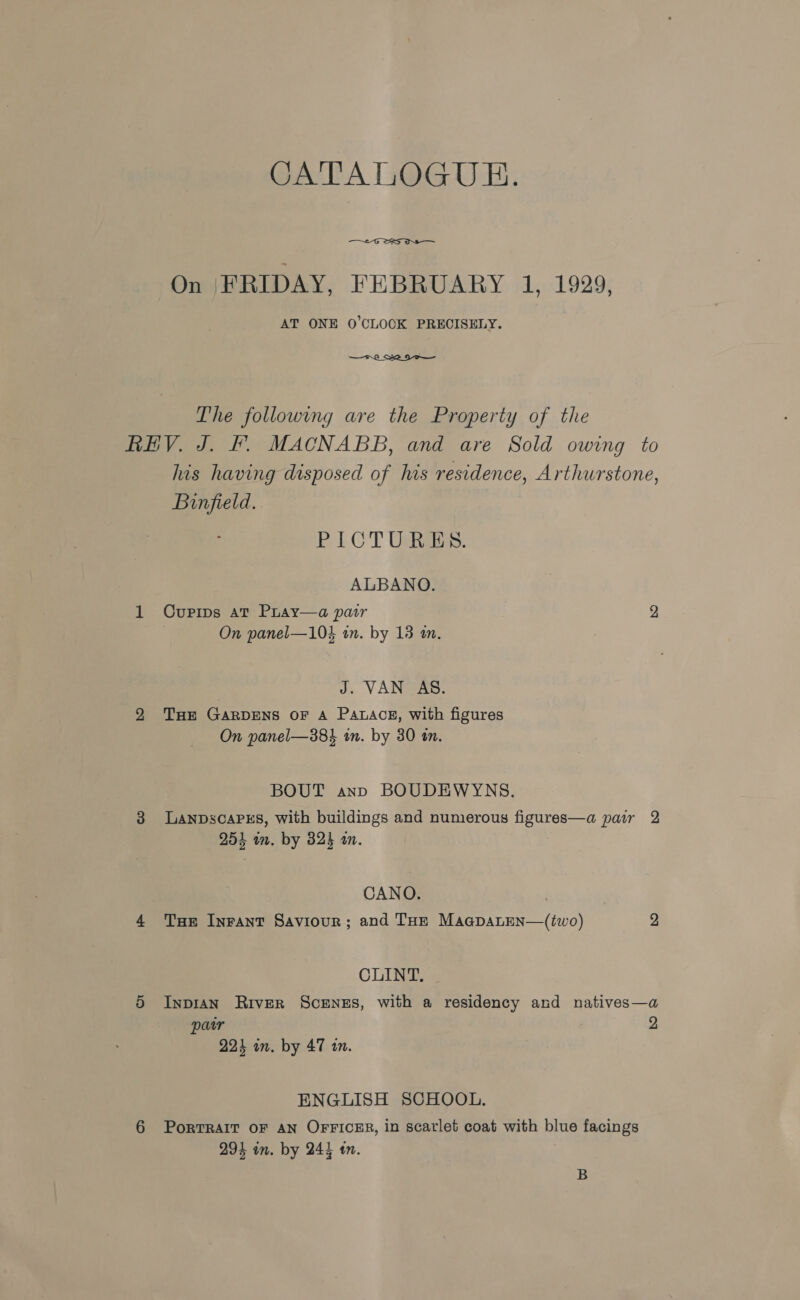 CATALOGUE.  On |FRIDAY, FEBRUARY 1, 1929, AT ONE O’CLOCK PRECISELY. The following are the Property of the REV. J. fF. MACNABB, and are Sold owing to his having disposed of his residence, Arthurstone, Binfield. PICTURES. ALBANO. 1 Cupips at Pray—a pair 2 On panel—104 in. by 13 an. J. VAN AS. 2 THE GARDENS OF A PALACE, with figures On panel—38% in. by 30 an. BOUT ann BOUDEWYNS. 3 LanpscapPsEs, with buildings and numerous figures—a pair 2 254 wm. by 825 an. CANO. | 4 Tue Inrant Saviour; and Tue MaagpatEn—(two) 2 CLINT. 5 Inpran River Scenes, with a residency and natives—a pair 2 223 in. by 47 10. ENGLISH SCHOOL. 6 PorTRAIT OF AN OFFICER, in scarlet coat with blue facings 293 in. by 244 tn. B