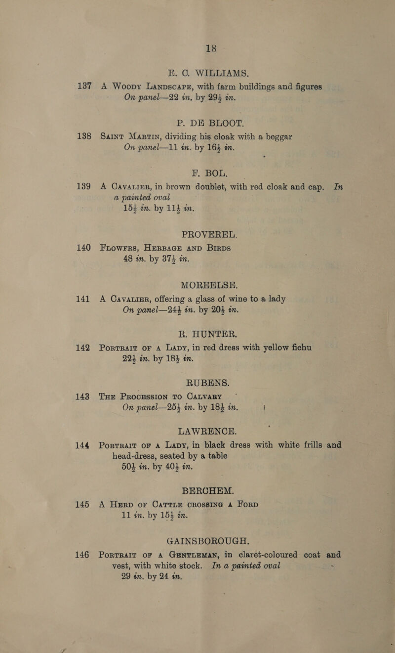 18 K. C. WILLIAMS. 137 A Woopy Ganpscapsz, with farm buildings and figures On panel—22 in, by 294 an. P. DE BLOOT. 138 Saint Martin, dividing his cloak with a beggar On panel—11 in. by 164 tn. F. Bob, 139 A Cavatier, in brown doublet, with red cloak and cap. In a painted oval 154 an. by 115 in. PROVEREL. 140 Ftowrrs, HERBAGE AND BIRDS 48 in. by 374 in. MOREELSH. 141 A Cavautse, offering a glass of wine to a lady On panel—244 in. by 204 11. R. HUNTER. 142 Portrait oF 4 Lapy, in red dress with yellow fichu 224 in. by 184 tn. RUBENS. 148 Tue Proozssion To CALVARY On panel—254 in. by 184 am. LAWRENCE. 144 Portrait or a Lapy, in black dress with white frills and head-dress, seated by a table 504 in. by 403 in. BERCHEM. 145 A Herp or CattLe CROSSING A H'orD 11 in. by 153 m. GAINSBOROUGH. 146 Portrait oF A GENTLEMAN, in clarét-coloured coat and vest, with white stock. In a painted oval ~ 29 an. by 24 én.