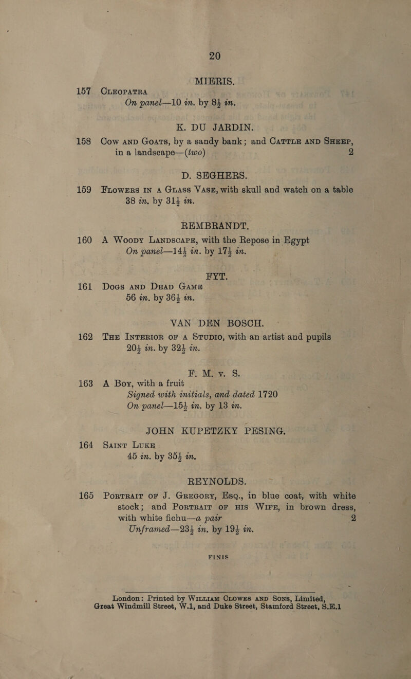 157 158 159 160 161 162 163 164 165 20 MIERIS. CLEOPATRA On panel—10 in. by 84 an. K. DU JARDIN. Cow anv Goats, by a sandy bank; and CaTTLE AND SHEEP, in a landscape—(two) 2 D. SEGHERS. FLOWERS IN A Guass VASE, with skull and watch on a table 38 in. by 314 i. REMBRANDT. A Woopy Lanpscarg, with the Repose in Egypt On panel—144 an. by 174 an. FYT. Dogs AND Dap GAME 56 in. by 36} én. VAN DEN BOSCH. THe INTERIOR OF A STUDIO, with an artist and pupils 204 on. by 324 an. EF Mey. 8. A Boy, with a fruit Signed with initials, and dated 1720 On panel—15} wn. by 13 an. JOHN KUPETZKY PESING. Saint LUKE 45 in. by 354 in. REYNOLDS. PorTRAIT OF J. GreGoRY, Esq., in blue coat, with white stock; and Portrait oF HIS WIFE, in brown dress, with white fichu—a pair 2 Unframed—234 in. by 194 an. FINIS London: Printed by WinLt1am CLOWEs AND Sons, Limited,