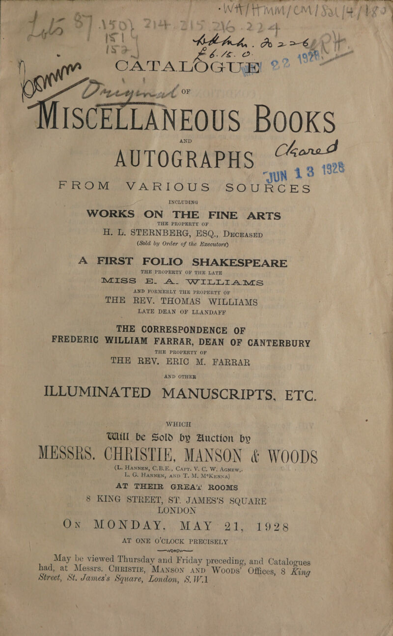 . fk WHET Wf CM ] bie Tic hih-theh,. db 2&gt;€)\)\ (sa Bee? 5 &gt;» 19% | CATA LOGUW ?  Divey ere vl OF ISCELLANEOUS BooKS AUTOGRAPHS “424 Pee Av 1 OLS SOURCES INCLUDING WORKS ON THE FINE ARTS THE PROPERTY OF H. L. STERNBERG, ESQ., Dxeczasep (Sold by Order of the Executors) A FIRST FOLIO SHAKESPEARE THE PROPERTY OF THE LATE Miss BB. A. WILLIAMS AND FORMERLY THE PROPERTY OF THE REV. THOMAS WILLIAMS LATE DEAN OF LLANDAFF THE CORRESPONDENCE OF FREDERIC WILLIAM FARRAR, DEAN OF CANTERBURY THE PROPERTY OF THE REY. ERIC M. FARRAR AND OTHER ILLUMINATED MANUSCRIPTS, ETC. WHICH Will be Sold by Auction by MESSRS. CHRISTIE, MANSON &amp; WOODS . CL. Hannen, C.B.E., Carr. V. C. W. AGNEW, L. G. Hudiwies, Lins T. M. M°K enna) AT THEIR GREA'’ ROOMS 8 KING STREET, ST. JAMES’S SQUARE LONDON ON MONDAY, MAY 21, 1928 AT ONE O'CLOCK PRECISELY —TVeOrow—— May be viewed Thursday and Friday preceding, and Catalogues had, at Messrs. Curistiz, Manson aND Woops’ Offices, 8 Ring Street, St. James’s Square, London, 8S. Wikies