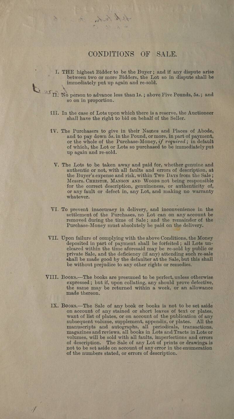 CONDITIONS OF SALE. I. THE highest Bidder to be the Buyer; and if any dispute arise between two or more Bidders, the Lot so in dispute shall be immediately put up again and re-sold. i TT. No person to advance less than 1s. ; above Five Pounds, 5s.; and so on in proportion. {1i. In the case of Lots upon which there is a reserve, the Auctioneer shall have the right to bid on behalf of the Seller. IV. The Purchasers to give in their Names and Places of Abode, and to pay down 5s. in the Pound, or more, in part of payment, or the whole of the Purchase-Money, 7f required ; in default of which, the Lot or Lots so purchased to be immediately put up again and re-sold. V. The Lots to be taken away and paid for, whether genuine and authentic or not, with all faults and errors of description, at the Buyer’s expense and risk, within Two Days from the Sale ; Messrs. CHRISTIE, MANSON AND Woops not being responsible for the correct description, genuineness, or authenticity of, or any fault or defect in, any Lot, and making no warranty whatever. VI, To prevent inaccuracy in delivery, and inconvenience in the settlement of the Purchases, no Lot can on any account be removed during the time of Sale; and the remainder of the Purchase-Money must absolutely be paid on the delivery. VII. Upon failure of complying with the above Conditions, the Money . deposited in part of payment shall be forfeited ; all Lots un- cleared within the time aforesaid may be re-sold by public or private Sale, and the deficiency (if any) attending such re-sale shall be made good by the defaulter at the Sale, but this shall be without prejudice to any other rights or remedies. VIII. Booxs.—The books are presumed to be perfect, unless otherwise expressed ; but if, upon collating, any should prove defective, the same may be returned within a week, or an allowance made thereon. IX. Booxs.—The Sale of any book or books is not to be set aside on account of any stained or short leaves of text or plates, want of list of plates, or on account of the publication of any subsequent volume, supplement, appendix, or plates. All the manuscripts and autographs, all periodicals, transactions, magazines and reviews, all books in Lots and Tracts in Lots or volumes, will be sold with all faults, imperfections and errors of description. The Sale of any Lot of prints or drawings is not to be set aside on account of any error in the enumeration of the numbers stated, or errors of description.