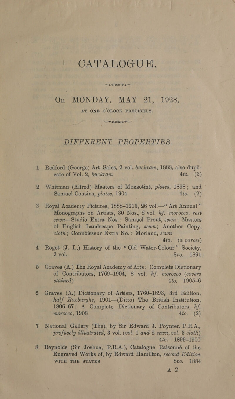 CATALOGUE. On MONDAY, MAY 21, 1928 AT ONE O CLOCK PRECISELY.  DIFFERENT PROPERTIES. Redford (George) Art Sales, 2 vol. buckram, 1888, also dupli- cate of Vol. 2, buckram 4to. (3) Whitman (Alfred) Masters of Mezzotint, plates, 1898; and © Samuel Cousins, plates, 1904 4to. (2) Royal Acadeniy Pictures, 1888-1915, 26 vol.—‘ Art Annual ” Monographs on Artists, 30 Nos., 2 vol. hf. morocco, rest sewn—Studio Extra Nees Barhuel Prout, sewn; Masters of English Landscape Painting, sewn; Another Copy, cloth; Connoisseur Extra No.: Morland, sewn _ 4to. (a parcel) Roget (J. L.) History of the “ Old Water-Colour’’ Society, 2 vol. 8vo. 1891 Graves (A.) The Royal Academy of Arts: Complete Dictionary of Contributors, 1769-1904, 8 vol. hf. morocco (covers stained) 4to. 1905-6 Graves (A.) Dictionary of Artists, 1760-1893, 3rd Hdition, half Roxburghe, 1901—(Ditto) The British Institution, 1806-67: A Complete Dictionary of Contributors, hf. morocco, 1908 4to. (2) National Gallery (The), by Sir Edward J. Poynter, P.R.A., profusely illustrated, 3 vol. (vol. 1 and 2 sewn, vol. 3 cloth) 4to. 1899-1900 Reynolds (Sir Joshua, P.R.A.), Catalogue Raisonné of the Engraved Works of, by Hdwatd Hamilton, second Edition WITH THE STATES 8vo. 1884 foe?