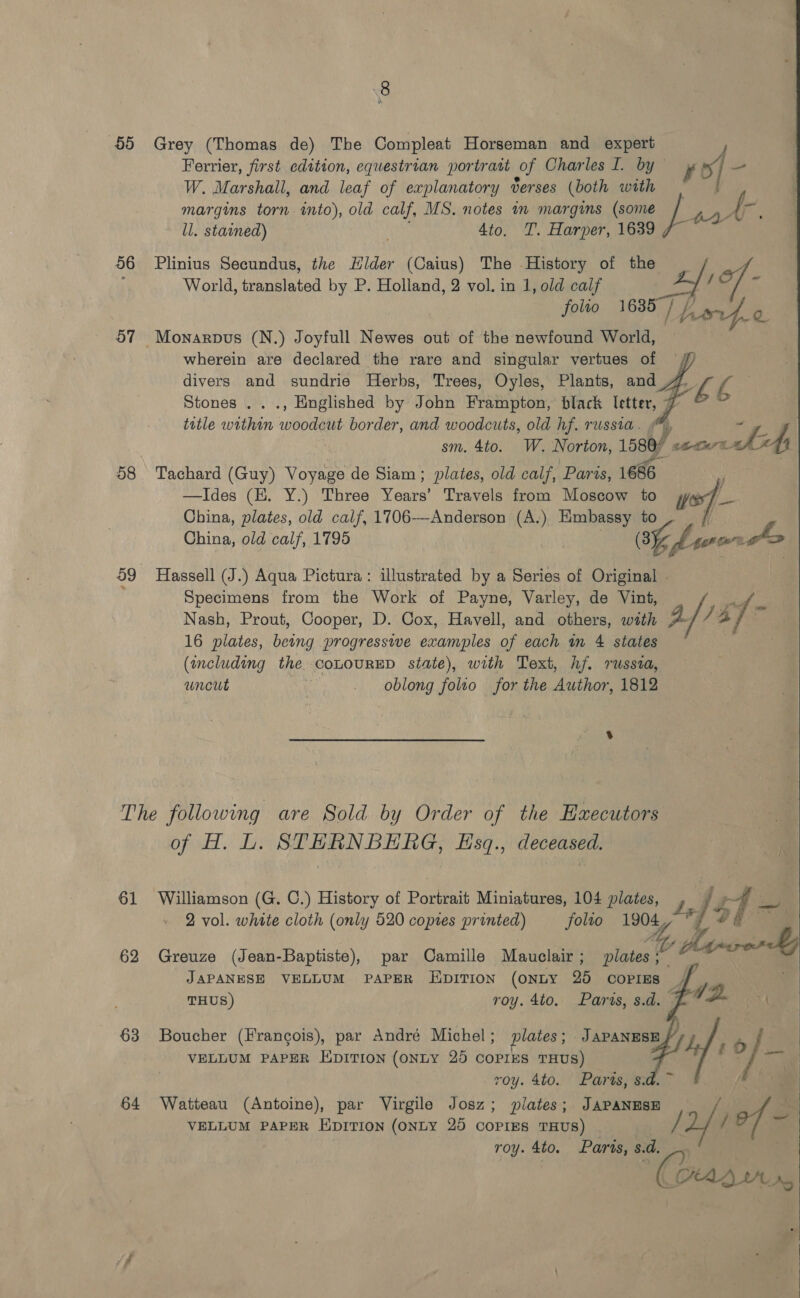 65 56 57 58 Grey (Thomas de) The Compleat Horseman and expert J Ferrier, first edition, equestrian portratt of Charles I. by , x] so W. Marshall, and leaf of explanatory derses (both with margins torn into), old calf, MS. notes in margins (some 4 Oe ie ll. stained) 4to. T. Harper, 1639 , World, translated by P. Holland, 2 vol. in 1, old calf folio 1635) // Plinius Secundus, the Hilder (Caius) The History of the _ ; of pparpo@     wherein are declared the rare and singular vertues of divers and sundrie Herbs, Trees, Oyles, Plants, and 4 ae ae Stones .. ., Englished by John Frampton, black letter, 7 © ~ title within ae border, and woodcuts, old hf. russia. sm. 4to. W. Norton, 1580) EP! “As Tachard (Guy) Voyage de Siam ; plates, old calf, Paris, 1686 : —Ides (HK. Y.) Three Years’ Travels from Moscow to wor] - China, plates, old calf, 1706—Anderson (A.) a ne China, old calf, 1795 8%, b sera ko : Hassell (J.) Aqua Pictura: illustrated by a Series of Original © Specimens from the Work of Payne, Varley, de Vint, a Nash, Prout, Cooper, D. Cox, Havell, and others, wath a/, 7% re 16 plates, being progressive examples of each in 4 states (ancluding the. COLOURED state), with Text, hf. russia, uncut oblong folto for the Author, 1812 61 62 63 64 of H. L. STERNBERG, EHsq., deceased. Williamson (G. C.) History of Portrait Miniatures, 104 plates, y, 45 2 vol. white cloth (only 520 copies printed) Jolto ee *       Greuze (Jean-Baptiste), par Camille Mauclair ; wate CAL JAPANESE VELLUM PAPER IEIDITION (ONLY 25 COPIES | THUS) roy. 4to.. Paras, s.d. - Boucher (Francois), par André Michel ; plates ; J Ada are VELLUM PAPER Epririon (oNLY 25 COPIES THUS) ae es roy. 4to. Paris, s.d. ~ Watteau (Antoine), par Virgile Josz; plates; JAPANESE Art VELLUM PAPER EDITION (ONLY 20 COPIES THUS) | /2/ / The roy. 4to. Paris, s.d. pian Mi