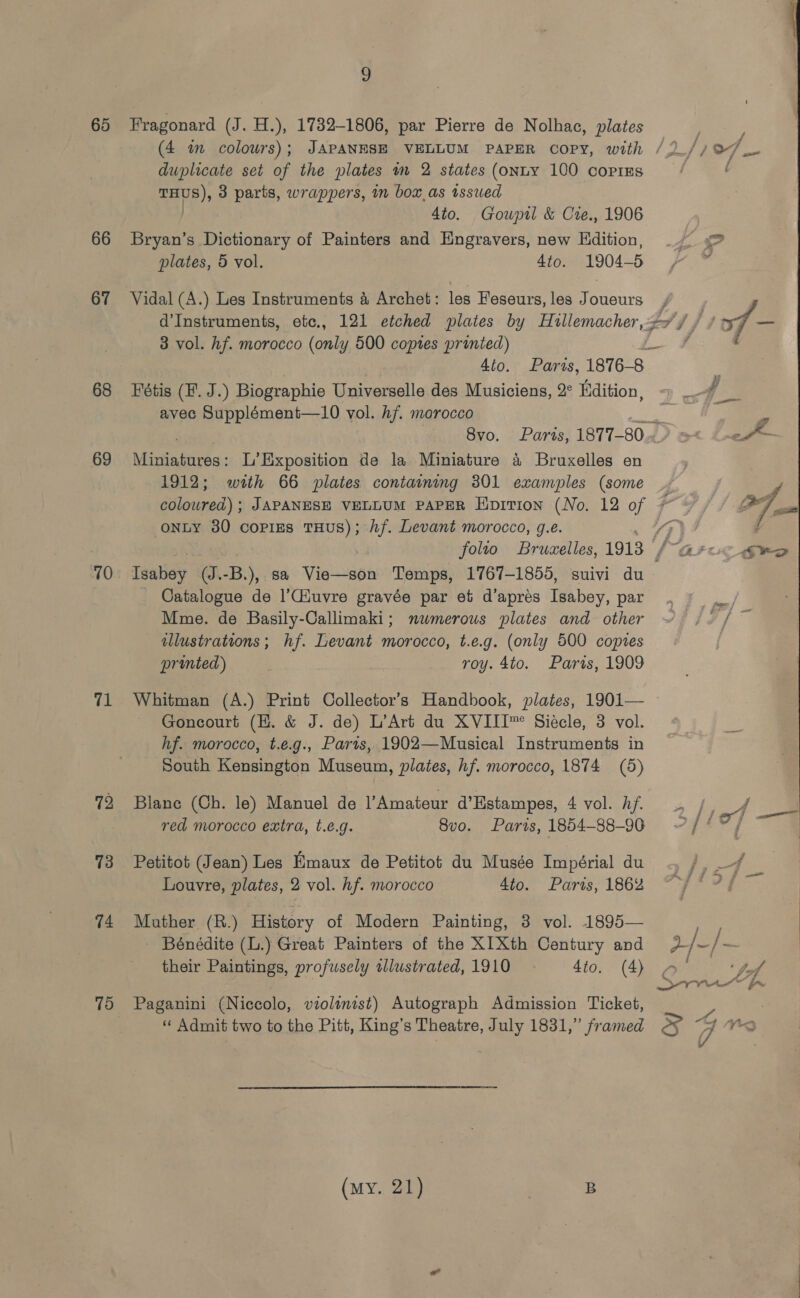 65 66 67 68 69 70 71 72 73 74 70 2 Fragonard (J. H.), 17382-1806, par Pierre de Nolhac, plates (4 im colours); JAPANESE VELLUM PAPER COPY, with duplicate set of the plates im 2 states (onLY 100 coPrEs aHHB) 3 parts, wrappers, in box,as issued 4to. Gouwpil &amp; Cre., 1906 Bryan’s Dictionary of Painters and Engravers, new Edition, plates, 5 vol. 4to. 1904-5 Vidal (A.) Les Instruments &amp; Archet: les Feseurs, les Joueurs d’Instruments, etc., 121 etched plates by archer 3 3 vol. hf. morocco (only 500 coptes printed) 4to. Paris, 1876-8 Fétis (F. J.) Biographie Universelle des Musiciens, 2° Hdition, avec Supplément—10 vol. hf. morocco aad a Miniatures: L’Exposition de la Miniature 4 Bruxelles en 1912; with 66 plates containing 301 examples (some éilowned) : JAPANESE VELLUM PAPER Hprrion (No. 12 of 7 onty 30 copies THUS); hf. Levant morocco, g.e. Thabey (J.-B.),. sa Vigutsen Temps, 1767-1855, suivi du Catalogue de l’Ciuvre gravée par et d’apres Isabey, par Mme. de Basily-Callimaki; nwmerous plates and other illustrations; hf. Levant morocco, t.e.g. (only 500 copies printed) : roy. 4to. Parts, 1909 Whitman (A.) Print Collector’s Handbook, plates, 1901— Goncourt (H. &amp; J. de) L’Art du XVIIT™ Siecle, 3 vol. hf. morocco, t.e.g., Paris, 1902—Musical Instruments in South Kensington Museum, plates, hf. morocco, 1874 (5) Blane (Ch. le) Manuel de Amateur d’Estampes, 4 vol. hf. red morocco extra, t.é.g. 8vo. Paris, 1854-88-90 Petitot (Jean) Les Emaux de Petitot du Musée Impérial du Louvre, plates, 2 vol. hf. morocco 4to. Paris, 1862 Mather (R.) History of Modern Painting, 3 vol. 1895— Bénédite (L.) Great Painters of the XI Xth Century and their Paintings, profusely illustrated, 1910 4to, (4) Paganini (N iccolo, violinist) Autograph Admission Ticket, ‘“‘ Admit two to the Pitt, King’s Theatre, July 1831,” framed (my. 21) B (Zz Fz ining / jf 2/-/-  