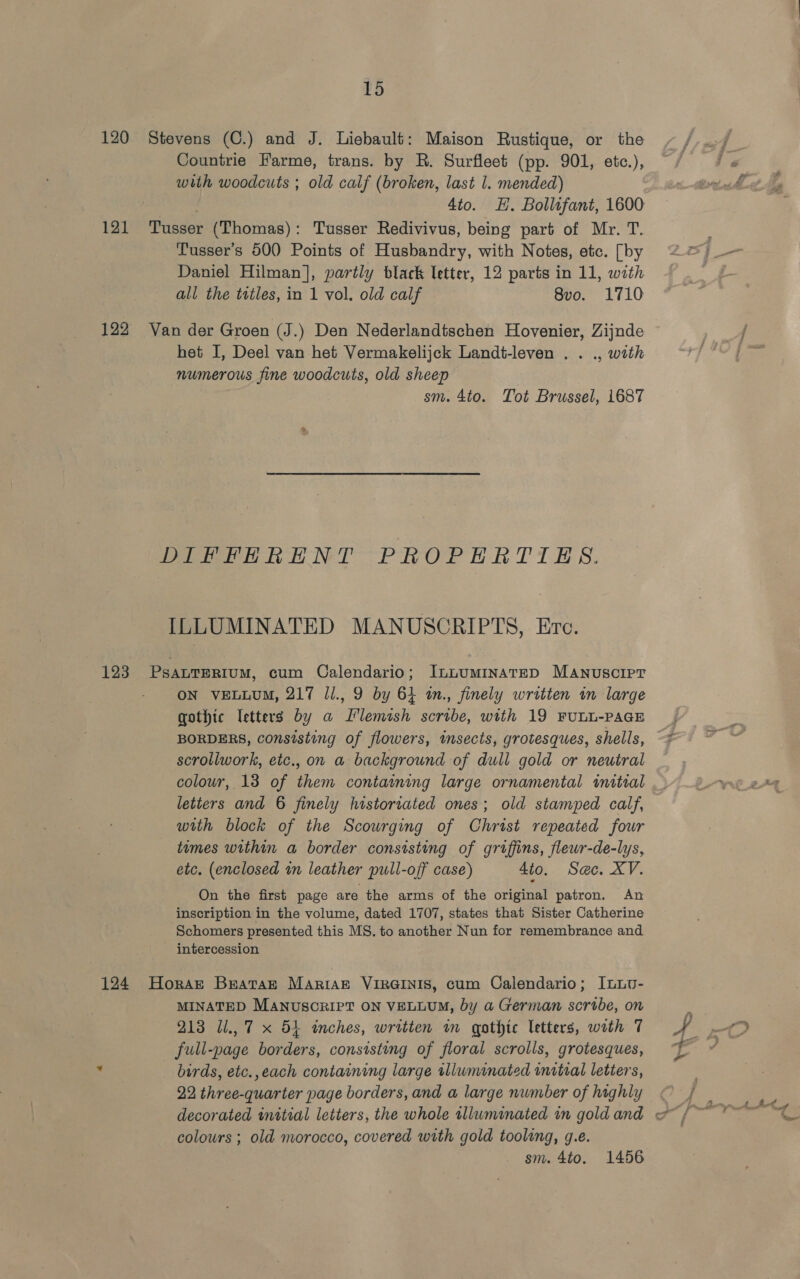 Td 120 Stevens (C.) and J. Liebault: Maison Rustique, or the Countrie Farme, trans. by R. Surfleet (pp. 901, etc.), with woodcuts ; old calf (broken, last 1. mended) ah Sige 4to. EH. Bollufant, 1600 121 Tusser (Thomas): Tusser Redivivus, being part of Mr. T. Tusser’s 500 Points of Husbandry, with Notes, etc. [by Daniel Hilman], partly black letter, 12 parts in 11, with all the titles, in 1 vol. old calf 8vo. 1710 122 Van der Groen (J.) Den Nederlandtschen Hovenier, Zijnde het I, Deel van het Vermakelijck Landt-leven . . ., with numerous fine woodcuts, old sheep sm. 4to. Tot Brussel, 1687 DIF PERENT PROPERTIES. ILLUMINATED MANUSCRIPTS, Erc. 123 PsanTERIUM, cum Calendario; ILLUMINATED MANuscIpPT ON VELLUM, 217 Jl., 9 by 64 tn., finely written in large gothic letters by a Flemish scribe, with 19 FULL-PAGE BORDERS, consisting of flowers, imsects, grotesques, shells, scrollwork, etc., on a background of dull gold or neutral colour, 13 of them containing large ornamental wmitial letters and 6 finely historiated ones; old stamped calf, with block of the Scourging of Christ repeated four times within a border consisting of griffins, flewr-de-lys, etc. (enclosed in leather pull-off case) 4to. Sac. XV. On the first page are the arms of the original patron. An inscription in the volume, dated 1707, states that Sister Catherine Schomers presented this MS. to another Nun for remembrance and intercession 124 Horat Brataz Mariakz VIRGINIS, cum Calendario; InLLv- MINATED MANUSCRIPT ON VELLUM, by a German scribe, on 213 Ul., 7 x 54 inches, written im gothic letters, with 7 full-page borders, consisting of floral scrolls, grotesques, : birds, etc.,each containing large tlluminated initial letters, 22 three-quarter page borders, and a large number of highly colours ; old morocco, covered with gold tooling, g.e. sm. 4to. 1456