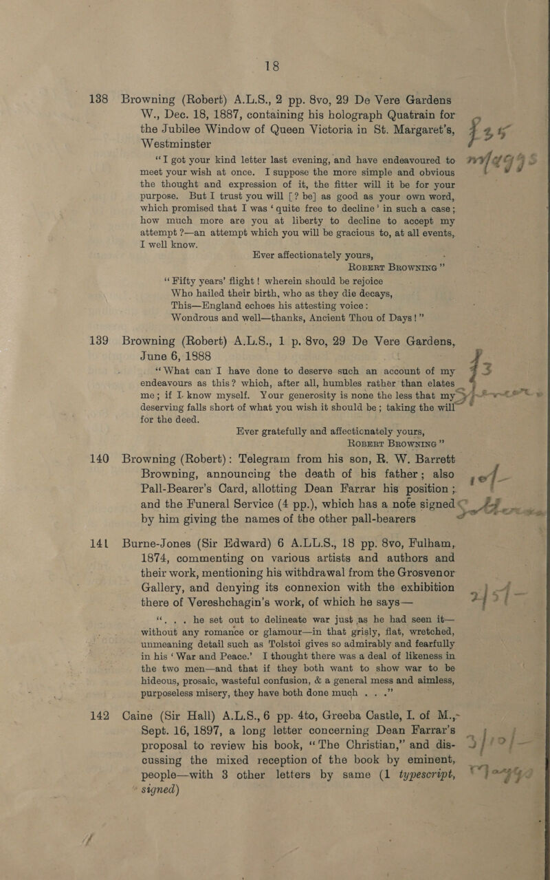 138 Browning (Robert) A.L.S., 2 pp. 8vo, 29 De Vere Gardens W., Dec. 18, 1887, containing his holograph Quatrain for the Jubilee Window of Queen Victoria in St. Margaret’s, f 4 ? Westminster | “I got your kind letter last evening, and have endeavoured to wid 99 2 meet your wish at once. I suppose the more simple and obvious the thought and expression of it, the fitter will it be for your purpose. ButI trust you will [? be] as good as your own word, which promised that I was ‘quite free to decline’ in such a case; how much more are you at liberty to decline to accept my attempt ?—an attempt which you will be gracious to, at all events, I well know. Ever affectionately yours, ROBERT BROWNING ”’ ‘‘ Fifty years’ flight ! wherein should be rejoice Who hailed their birth, who as they die decays, This—Hngland echoes his attesting voice: Wondrous and well—thanks, Ancient Thou of Days!” 139 Browning (Robert) A.L.S., 1 p. 8vo, 29 De Vere Gardens, June 6, 1888 a , ‘“What can I have done to deserve such an account of my E: endeavours as this? which, after all, humbles rather than elates _ ; me; if I. know myself. Your generosity is none the less that my tes yh wy deserving falls short of what you wish it should be; taking the will” ~ for the deed. ; Ever gratefully and affectionately yours, RoBeRrt BRowNING” 140 Browning (Robert): Telegram from his son, R. W. Barrett Browning, announcing the death of his father; also of. ‘i Pall-Bearer’s Card, allotting Dean Farrar his position ;. ' and the Funeral Service (4 pp.), which has a note signed ed on by him giving the names of the other pall-bearers a - 14L Burne-Jones (Sir Edward) 6 A.LLS., 18 pp. 8vo, Fulham, 1874, commenting on various artists and authors and their work, mentioning his withdrawal from the Grosvenor Gallery, and denying its connexion with the exhibition _ | 4 there of Vereshchagin’s work, of which he says— 2] f “. . . he set out to delineate war just as he had seen it— without any romance or glamour—in that grisly, flat, wretched, unmeaning detail such as Tolstoi gives so admirably and fearfully in his ‘War and Peace.’ I thought there was.a deal of likeness in the two men—and that if they both want to show war to be hideous, prosaic, wasteful confusion, &amp; a general mess and aimless, purposeless misery, they have both done much. . .” 142 Caine (Sir Hall) A.L.8.,6 pp- 4to, Greeba Castle, I. of M.,~ Sept. 16, 1897, a long letter concerning Dean Farrar’s _ i proposal to review his book, ‘The Christian,” and dis- J / © se “ cussing the mixed reception of the book by eminent, people—with 3 other letters by same (1 typescript, my ae fy ~ signed)