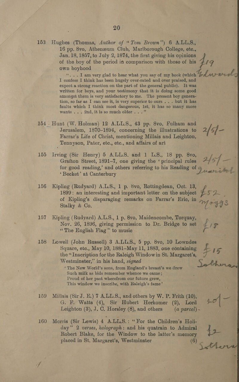 153 Hughes (Thomas, Awthor of “Tom Brown”) 6 A.ULS., 16 pp. 8vo, Atheneum Club, Marlborough College, etc., Jan. 18, 1857, to July 2, 1874, the first giving his opinions - of the boy of the ad in comparison with those of his 4 1g own boyhood ‘«. ,. IT am very glad to hear what you say of my book (which Lave-moeel I confess I think has been hugely over-rated and over praised, and expect a strong reaction on the part of the general public). It was written for boys, and your testimony that it is doing some good amongst them is very satisfactory to me. The present boy genera- tion, so far as I can see it, is very superior to ours ... but it has faults which I think most dangerous, 1st, it has so many more wants ... 2nd, it is so much older...” 154 - Hunt (W. Holman) 12 A.LLS., 43 pp. 8vo, Fulham and Jerusalem, 1870-1894, cance oan the illustrations to 2/ 5] _ Farrar’s ee of Christ, mentioning Millais and Leighton, Tennyson, Pater, etc., etc., and affairs of art 165: Irving (Si Henry) 6 ALL:8.:and 1 G8: 18 pp Ov omen ee Grafton Street, 1891-7, one giving the ‘ principal rules #/: &gt; 7 &lt;a for good reading,’ and other referring to his Reading of 9 &gt; ‘Becket’ at Canterbury 7 i 156 Kipling (Rudyard) A.L.S., 1 p. 8vo, Rottingdean, Oct. 13, 1899: an interesting and important letter on the subject 7 5 2. | of Kipling’s disparaging remarks on Farrar’s Hric, in Stalky &amp; Co. | 17 04 48 157 Kipling (Rudyard) A.L.8., 1 p. 8vo, Maidencombe, Torquay, Nov. 26, 1896, giving permission to Dr. Bridge to seb 7 / &gt; ‘The English Flag ”’ to music f 158 Lowell (John Russell) 3 A.LL.S., 5 pp. 8vo, 10 Lowndes Square, etc., May 10, 1881-May 11, 1883, one containing a hg the ‘Inscription for the Raleigh Windowin St. Margaret’s, / Westminster,” in his hand, szgned So Fhe ‘The New World’s sons, from England’s breast’s we drew Such milk as bids remember whence we came ; Proud of her past wherefrom our future grew, This window we inscribe, with Raleigh’s fame’ 159 Millais (Sir J. E.) 7 A.LL.S., and others by W. P. Frith (10), ee G. F. Watts (4), Sir Hubert Herkomer (2), Lord Leighton (3), J. C. Horsley (8), and others (a parcel) ~ 160 Morris (Sir Lewis) 4 A.LL.S8.: “ FWor the Children’s Holi- day” 2 verses, holograph: and his quatrain to Admiral 45 Robert Blake, for the Window to the latter’s memory placed in St. Margaret’s, Westminster (6) C 