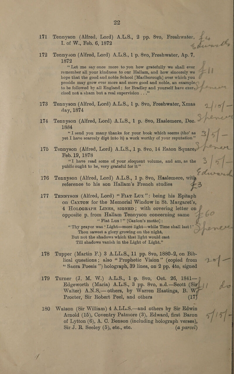 171 Tennyson (Alfred, Lord) A.L.8., 2 pp. 8vo, Freshwater, E I. of W., Feb. 6, 1872 A isf 172 Tennyson (Alfred, Lord) A.L.S., 1 p. 8vo, Freshwater, Ap. 7, 1872 : “Let me say once more to you how gratefully we shall ever | . remember all your kindness to our Hallam, and how sincerely we > © i hope that the good and noble School [Marlborough] over which you © preside may grow ever more and more good and noble, an example / to be followed by all England; for ae poe yourself have exer ppg et cised not a sham but a real supervision . 173 Tennyson (Alfred, Lord) A.L.S., 1 p. 8vo, Freshwater, Xmas 4 r o | A day, 1874 oe ie lee sf 174 Tennyson (Alfred, Lord) A.L.S., 1 p. 8vo, Haslemere, Dec. fee 1834 “JT send you many thanks for your book which seems (tho’ as 3) yet I have scarcely dipt into it) a work worthy of your reputation ”’ 175 Tennyson (Alfred, Lord) A.L.S., 1 p. 8vo, 14 Eaton Ses da sion: Feb. 19, 1878 ‘eae seT tiny read some of your eloquent volume, and am, as the 5 1} h_ | — public ought to be, very grateful for it” i Z © dine ae 176 Tennyson (Alfred, Lord) A.L.8., 1 p. 8vo, Haslemere, with reference to his son Hallam’s French studies 4  177 Tennyson (Alfred, Lord) “ Friar Lux”: being his Epitaph on Caxton for the Memorial Window in St. Margaret’s, 4 HorograpH Lines, sIGNeD; with covering letter on opposite p. from Hallam Tennyson concerning same “ Fiat Lux!’’ [Caxton’s motto] : “Thy prayer was ‘ Light—more light—while Time shall last !’ > . Thou sawest a glory growing on the night, oe é But not the shadows which that light would cast Till shadows vanish in the Light of Light.” i S a aS ot fs “ - Pg ayes 178 Tupper (Martin F.) 3 A.LL.S., 11 pp. 8vo, 1880-2, on Bib- lical questions; also ‘‘ Prophetic Vision’’ (copied from a] a “Sacra Poesis ’’) holograph, 39 lines, on 2 pp. 4to, signed 179 Turner (J. M, W.) A.LS., 1 ip. 8vo, Oct. 26, 1841— Edgeworth (Maria) A.L.8., 3 pp. 8vo, n.d.—Scott (Sir} / / Walter) A.N.S.— others, by Warren Hastings, B. W Procter, Sir Robert Peel, and others (17 180 Watson (Sir William) 4 A.LL.S.—and others by Sir Edwin | Arnold (15), Coventry Patmore (3), Edward, first Baron | / *] - of Lytton (6), A. C. Benson (including holograph verses), Sir J. R. Seeley (5), etc., etc. (a parcel)