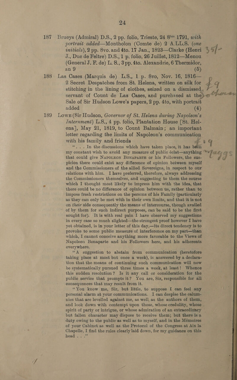 187 Brueys (Admiral) D.S., 2 pp. folio, Trieste, 24 8° 1791, wath _ portravt. added—Montholon (Comte de) 2 A.LL.S. (one 4 initials), 2 pp. 8vo. and 4to. 17 Jan., 1823—Clarke (Henri % 6[- J., Duc de Feltre) D.S., 1 p. folio, 26 Juillet, 1812—Menou ~ (General J. F. de) L. S., 3pp.4to. Alexandrie, 6 Thermidor, an 9 (5) 188 Las Cases (Marquis de) L.S., 1 p. 8vo, Nov. 16, 1816— ,, 2 Secret Despatches from St. Helena, written on silk for 4 gq stitching in the lining of clothes, seized on a dismissed. servant of Count de Las Cases, and purchased at the)-o*4 Sale of Sir Hudson Lowe’s papers, 2 pp. 4to, with portrait added (4) 189 Lowx (Sir Hudson, Governor of St. Helena sie Napoleon’s - Internment) L.8., 4 pp. folio, Plantation House [St. Hel- ena|, May 21, 1819, to Count Balmain; an important letter pecardiae the limits of Napoleon’s communication with his family and friends a y g “. , . In the discussions which have taken place, it has nei my paereant wish to avoid any measure of public éclat—anything “fs that could give NapoLEON BonapPaRTE or his Followers, the sus- é picion there could exist any difference of opinion between myself and the Commissioners of the allied Sovereigns, in respect to our relations with him. I have preferred, therefore, always addressing the Commissioners themselves, and suggesting to them the course which I thought most likely to impress him with the idea, that there could be no difference of opinion between us, rather than to impose fresh restrictions on the persons of his Family (particularly as they can only be met with in their own limits, and that it is not on their side consequently the means of intercourse, though availed of by them for such indirect purposes, can be said to be the first sought for). It is with real pain I have observed my suggestions in every case so much slighted—the strongest proof however I have yet obtained, is in your letter of this day,—its direct tendency is to provoke to some public measure of interference on my part—than which, I cannot conceive anything more favorable to the Views of Napoleon Bonaparte and his Followers here, and his adherents everywhere. “A suggestion to abstain from communication (heretofore taking place at most but once a week), is answered by a declara- ‘tion that the means of continuing such communication will now be systematically pursued three times a week, at least! Whence this sudden resolution? Is it any call or consideration for the public service that prompts it? You are, Sir, responsible for all consequsnces that may result from it. ‘You know me, Sir, but little, to suppose I can feel any personal alarm at your communications. I can despise the calum- nies that are levelled against me, as well, as the authors of them, and look down with contempt upon those, whose credulity, whose spirit of party or intrigue, or whose admiration of an extraordinary but fallen character may dispose to receive them; but there is a duty owing to the public as well as to myself, and in the Mémoires of your Cabinet as well as the Protocol of the Congress at Aix la Chapelle, I find the rules clearly laid down, for my guidance on this head.  42 has fit By: