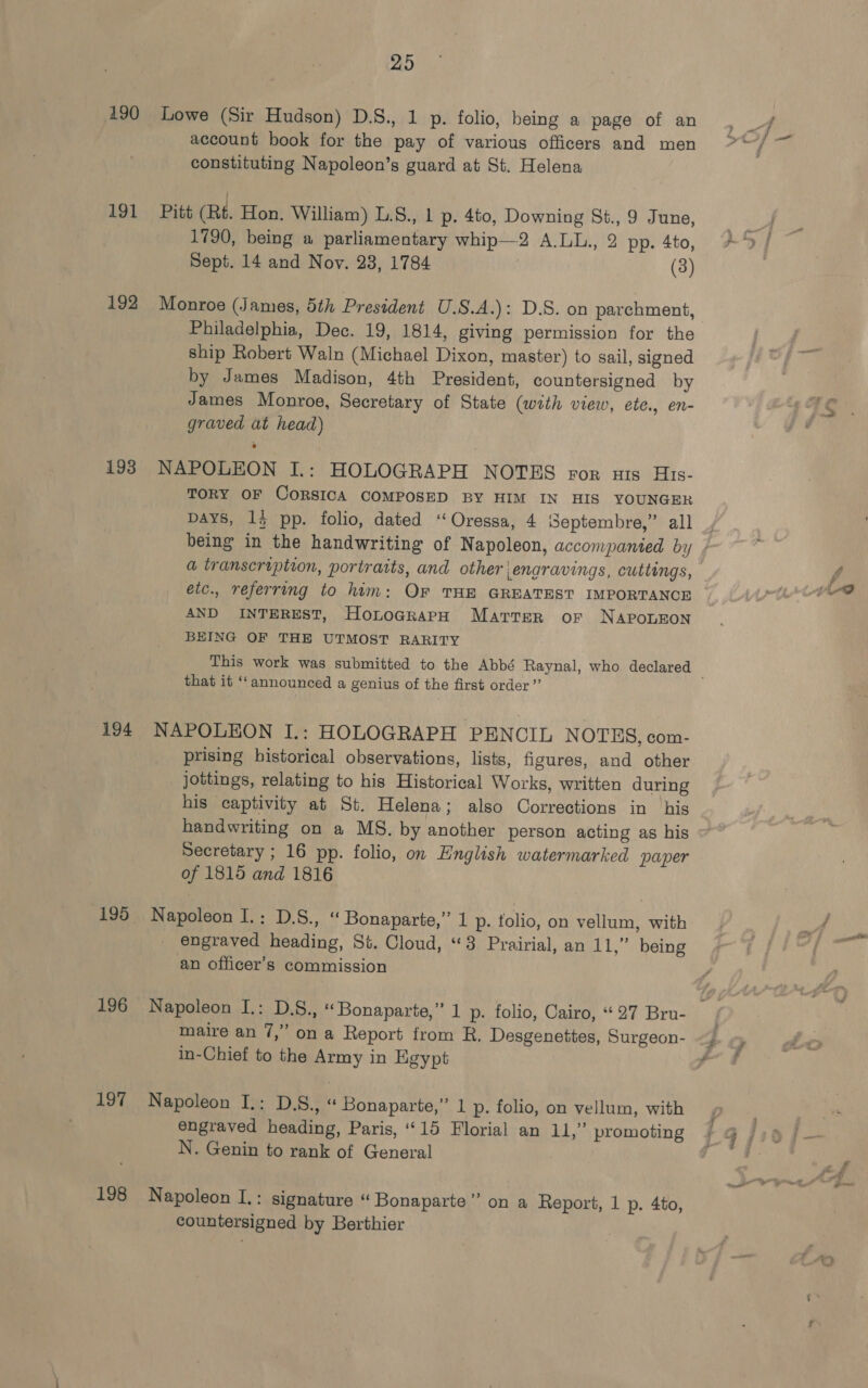 191 192 193 194 195 196 197 198 25 Lowe (Sir Hudson) D.S., 1 p. folio, being a page of an account book for the pay of various officers and men constituting Napoleon’s guard at St. Helena Pitt (Rt. Hon. William) L.S., 1 p. 4to, Downing St., 9 June, 1790, being a parliamentary whip—2 A.LL., 2 pp. 4to, Sept. 14 and Nov. 23, 1784 (3) Monroe (James, 5th President U.S.A.): D.S. on parchment, Philadelphia, Dec. 19, 1814, giving permission for the ship Robert Waln (Michael Dixon, master) to sail, signed by James Madison, 4th President, countersigned by James Monroe, Secretary of State (with view, ete., en- graved at head) NAPOLEON I.: HOLOGRAPH NOTES ror nis His- TORY OF CORSICA COMPOSED BY HIM IN HIS YOUNGER Days, 13 pp. folio, dated ‘‘Oressa, 4 Septembre,” all etc., referring to him: Or THE GREATEST IMPORTANCE AND INTEREST, HontograpH Marter or NAPOLEON BEING OF THE UTMOST RARITY that it ‘announced a genius of the first order” NAPOLEON I.: HOLOGRAPH PENCIL NOTES, com- prising historical observations, lists, figures, and other jottings, relating to his Historical Works, written during his captivity at St. Helena; also Corrections in his handwriting on a MS. by another person acting as his Secretary ; 16 pp. folio, on English watermarked paper of 1815 and 1816 Napoleon I.: D.S., « Bonaparte,” 1 p. tolio, on vellum, with engraved heading, St. Cloud, “3 Prairial, an 11,” being an officer’s commission maire an 7,” on a Report from R. Desgenettes, Surgeon- in-Chief to the Army in Egypt Napoleon I.: D.S., “ Bonaparte,” 1 p. folio, on vellum, with engraved heading, Paris, “15 Florial an 11,” promoting N. Genin to rank of General Napoleon I.: signature “ Bonaparte” on a Report, 1 p. 4to, countersigned by Berthier