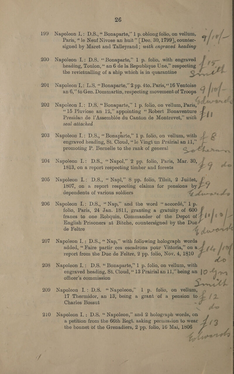 199 200 201 202 203 204 205 206 207 208 209 210 26 Napoleon I.: D.S., “ Bonaparte,” 1 p. oblong folio, on vellum, Je] — Paris, “le Neuf Nivose an huit” [ Dec. 30, 1799], counter- 7 | signed by Maret and Talleyrand; with engraved heading Napoleon I.: D.S. ‘‘ Bonaparte,” 1 p. folio, with engraved — heading, Toulon, “ an 6 de la Republique Une,” respecting ~ ‘nt the revictualling of a ship which is in quarantine me to Napoleon I.: L.S. “ Bonaparte,” 2 pp. 4to. Paris, ‘‘16 Ventoise _. an 6,’ to Gen. Dommartin, respecting movement of Bin 3 i Napoleon I.: D.S. “ Bonaparte, - 1 p. folio, on vellum, Parke ‘15 Pluviose an 12,’ appointing ‘ Robert Bonaventure eae fi Presidan de l’Assemblée du Canton de Montrevet,”’ wath. seal attached Napoleon I.: D.S., « Bonaparte,” 1 p. folio, on vellum, with 4 &amp; engraved heading, St. Cloud, “le Vingt un Prairial an 11,” “; : promoting P. Bernelle to the rank of general Qs a Aarne Napoleon I.: D.S., “Napol,” 2 pp. folio, Paris, Mar. 30, 7 . 18138, on a report respecting timber and forests Se | fete Napoleon I.: D.8., “ Napl,”’ 8 pp. folio, Tilsit, 2 Juil ps2 1807, on a report respecting claims for pensions By 7 dependents of various soldiers SES IOS Uy me Napoleon I.: D.S., “Nap,” and the word “ accordé,” 1 p. folio, Paris, 24 Jan. 1811, granting a gratuity of 600 — BE: franes to one Robquin, Commander of the Depot of i ‘| «% English Prisoners at Bitche, countersigned by the Duel” de Feltre 7 | 4 of rte Napoleon I,: D.S., “ Nap,” with following holograph words. jon added, “Faire partir ces escadrons pour Vittoria,” on a We, Ps yt report from the Duc de Feltre, 2 pp. folio, Nov. 4, 1810 4 : Napoleon I.: D.S. “ Bonaparte,” 1 p. folio, on vellum, Has engraved heading, St. Cloud, ‘13 Prairialan 11,” being an 0m officer’s Commission Pie NN Napoleon I.: D.S. “Napoleon,” 1 p. folio, on vellum, 17 Thermidor, an 138, being a grant of a pension to. / 2 Charles Bossut ee S ot ep Dt oe Napoleon I. : D.S. “ Napoleon,” and 2 holograph words, on a petition from the 66th Regt. asking permission to wear 