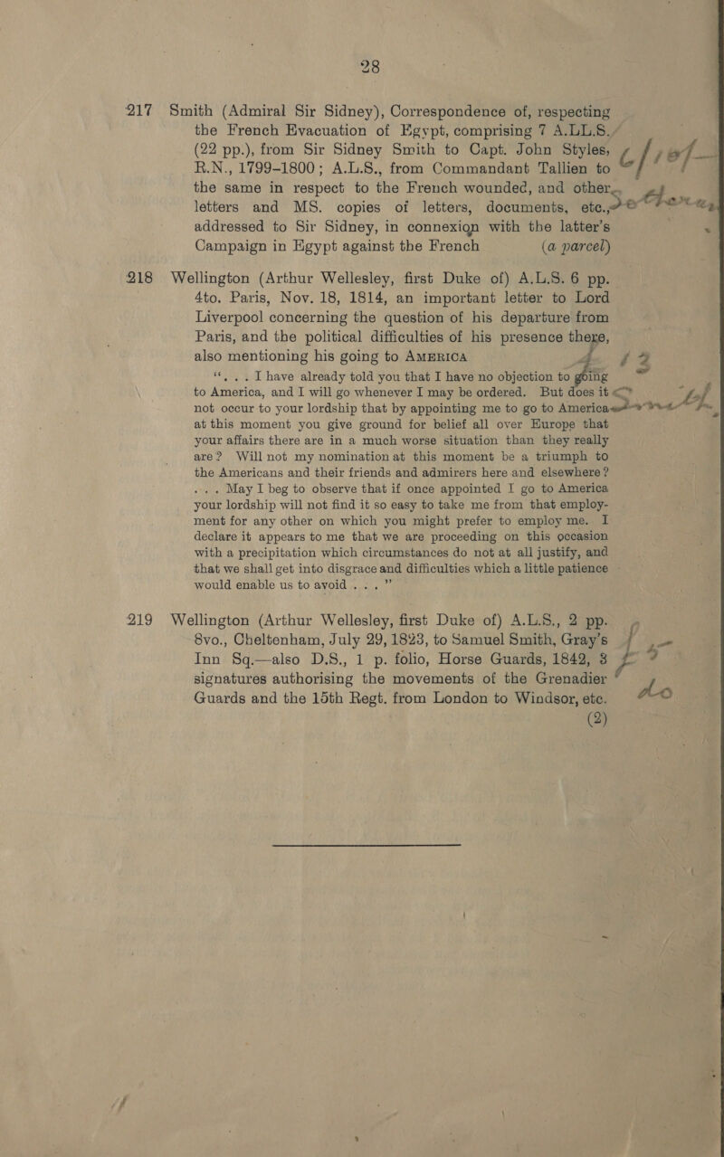 217 Smith (Admiral Sir Sidney), Correspondence of, respecting the French Evacuation of Egypt, comprising 7 A.LL.S.. (22 pp.), from Sir Sidney Smith to Capt. John Styles, [vof R.N., 1799-1800; A.L.S., from Commandant Tallien to the same in respect to fie French wounded, and other, ott letters and MS. copies of letters, documents, sam ONX-ay addressed to Sir Sidney, in connexion with the latter's Campaign in Egypt against the French (a@ parcel) 218 Wellington (Arthur Wellesley, first Duke of) A.L.S. 6 pp. 4to. Paris, Nov. 18, 1814, an important letter to Lord Liverpool concerning the question of his departure from Paris, and the political difficulties of his presence thege, ue mentioning his going to AMERICA db i 2 . I have already told you that I have no objection to Se sae to renee and 1 will go whenever I may be ordered. But does it &lt;* not occur to your lordship that by appointing me to go to America ws Wt at this moment you give ground for belief all over Europe that your affairs there are in a much worse situation than they really are? Will not my nomination at this moment be a triumph to the Americans and their friends and admirers here and elsewhere ? . May I beg to observe that if once appointed I go to America your lordship will not find it so easy to take me from that employ- ment for any other on which you might prefer to employ me. I declare it appears to me that we are proceeding on this occasion with a precipitation which circumstances do not at ali justify, and that we shall get into disgrace and difficulties which a little patience would enable us to avoid... ”’ 219 Wellington (Arthur Wellesley, first Duke of) A.L.8., 2 pp. 8vo., Cheltenham, July 29, 1823, to Samuel Smith, Gray’s Inn Sq.—also D.S., 1 p. folio, Horse Guards, 1842, 3 F 3 signatures authorising the movements of the Grenadier “ P Guards and the 15th Regt. from London to Windsor, ete. oO 