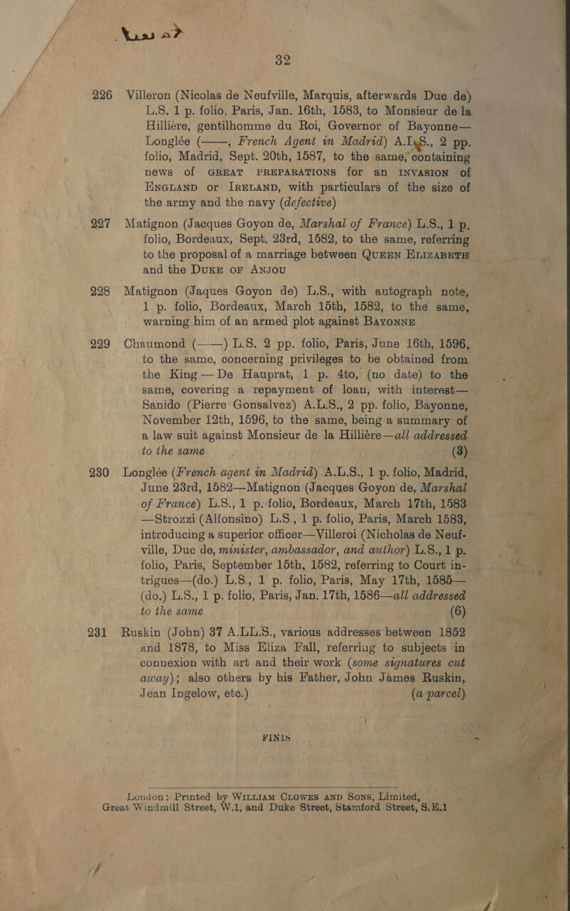 Nuss a&gt; 32 226 Villeron (Nicolas de Neufville, Marquis, afterwards Due de) L.S. 1 p. folio, Paris, Jan. 16th, 1583, to Monsieur de la Hilliere, gentilhomme du Roi, Governor of Bayonne— Longlée ( , French Agent in Madrid) A. Iys., 2 pp. folio, Madrid, Sept. 20th, 1587, to the same, containing news of GREAT PREPARATIONS for an INVASION of . ENnGpuAND or IRELAND, with particulars of the size of the army and the navy (defective) 227 Matignon (Jacques Goyon de, Marshal of France) L.S., 1 p. folio, Bordeaux, Sept. 28rd, 1582, to the same, referring to the proposal of a marriage between QuEEN ELIZABETH and the DuKE oF ANJOU  228 Matignon (Jaques Goyon de) L.S., with autograph note, 1 p. folio, Bordeaux, March 15th, 1582, to the same, warning him of an armed plot against Bayonne 229 Chaumond (——) I..8. 2 pp. folio, Paris, June 16th, 1596, to the same, concerning privileges to be obtained from the King —De Hauprat, 1 p. 4to, (no date) to the same, covering a repayment of loan, with interest— | Sanido (Pierre Gonsalvez) A.L.S., 2 pp. folio, Bayonne, November 12th, 1596, to the same, being a summary of a law suit against Monsieur de la Hilliére—all addressed to the same oa: 230 Longlée (french agent in Madrid) A.L.S., 1 p. folio, Madrid, June 23rd, 1582—Matignon (Jacques Goyon de, Marshal — of France) L.8., 1 p.-folio, Bordeaux, March 17th, 1583. —Strozzi (Alfonsino) L.8., 1 p. folio, Paris, March 1583, introducing a superior officer—Villeroi (Nicholas de Neuf- ville, Duc de, minister, ambassador, and author) L.8., 1 p. wae folio, Paris, September 15th, 1582, referring to Court in- = trigues—-(do.) L.8.; 1 p. folio, Paris; May 17th; 1586-= 5 790 eee (do.) L.S., 1 p. folio, Paris, Jan. 17th, 1586—all addressed 931 Ruskin (John) 37 A.LL.S., various addresses between 1852 and 1878, to Miss Hliza Fall, referring to subjects in connexion with art and their work (some signatures cut away); also others by his Father, John James Ruskin, Jean Ingelow, ete.) (a parcel), FINIS ern a  Londen : Printed by Wintt1am CLowxEs Ann Sons, Limited, &lt;i Great Windmill Street, W.1, and Duke Street, Stamford Street, S,H.1 