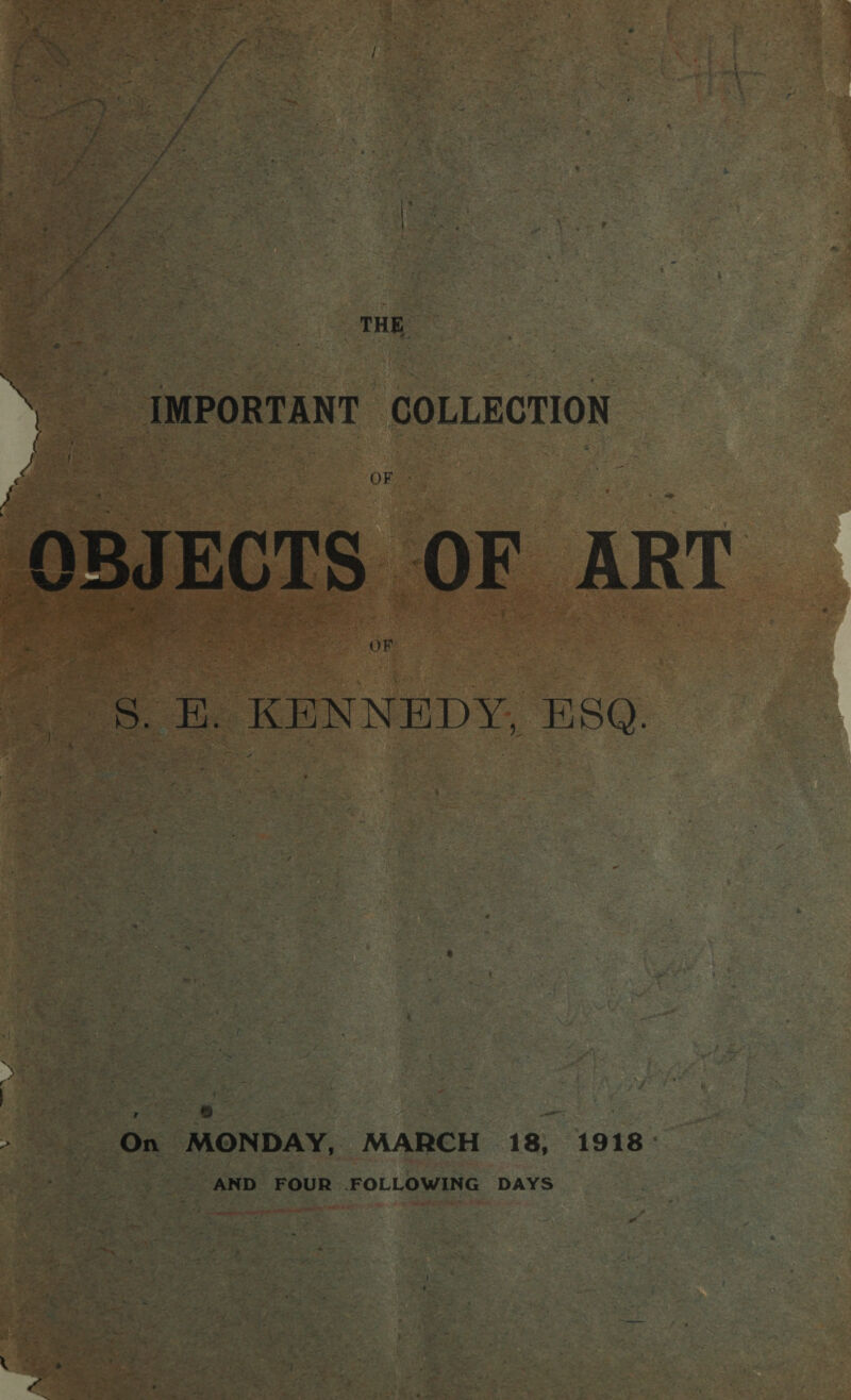 THE. ». _ IMPORTANT COLLECTION Ws ee | Peg OF. - OBJECTS OF ART OF 8. BE. KENNEDY, ESQ. } | | ae o. | = i ie be On MONDAY, MARCH 18, 1918: __ AND FOUR FOLLOWING DAYS } \