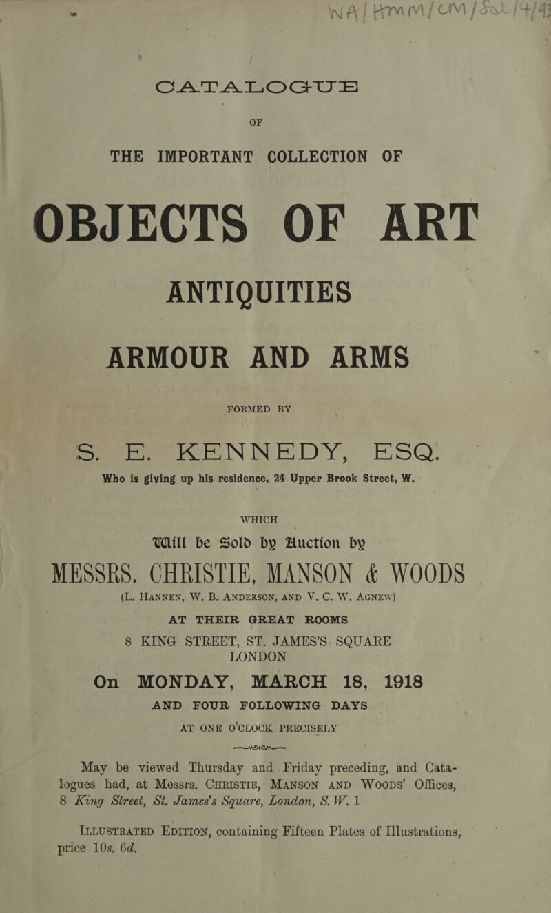 ee AoC ac) F) OF THE IMPORTANT COLLECTION OF OBJECTS OF ART ANTIQUITIES ARMOUR AND ARMS FORMED BY S — KENNEDY, ESQ’ Who is giving up his residence, 24 Upper Brook Street, W. WHICH Will be Sold by Auction by MESSRS. CHRISTIE, MANSON &amp; WOODS tL. HANNEN, W. B. ANDERSON, AND V. C. W. AGNEW) AT THEIR GREAT ROOMS 8 KING STREET, ST. JAMES’S, SQUARE LONDON On MONDAY, MARCH 18, 1918 AND FOUR FOLLOWING DAYS — AT ONE O'CLOCK PRECISELY  May be viewed Thursday and Friday preceding, and Cata- logues had, at Messrs. CHRISTIE, MANSON AND Woops’ Offices, 8 King Street, St. James's Square, London, S.W. 1 ILLUSTRATED EDITION, containing Fifteen Plates of Illustrations, price 10s, 6d,