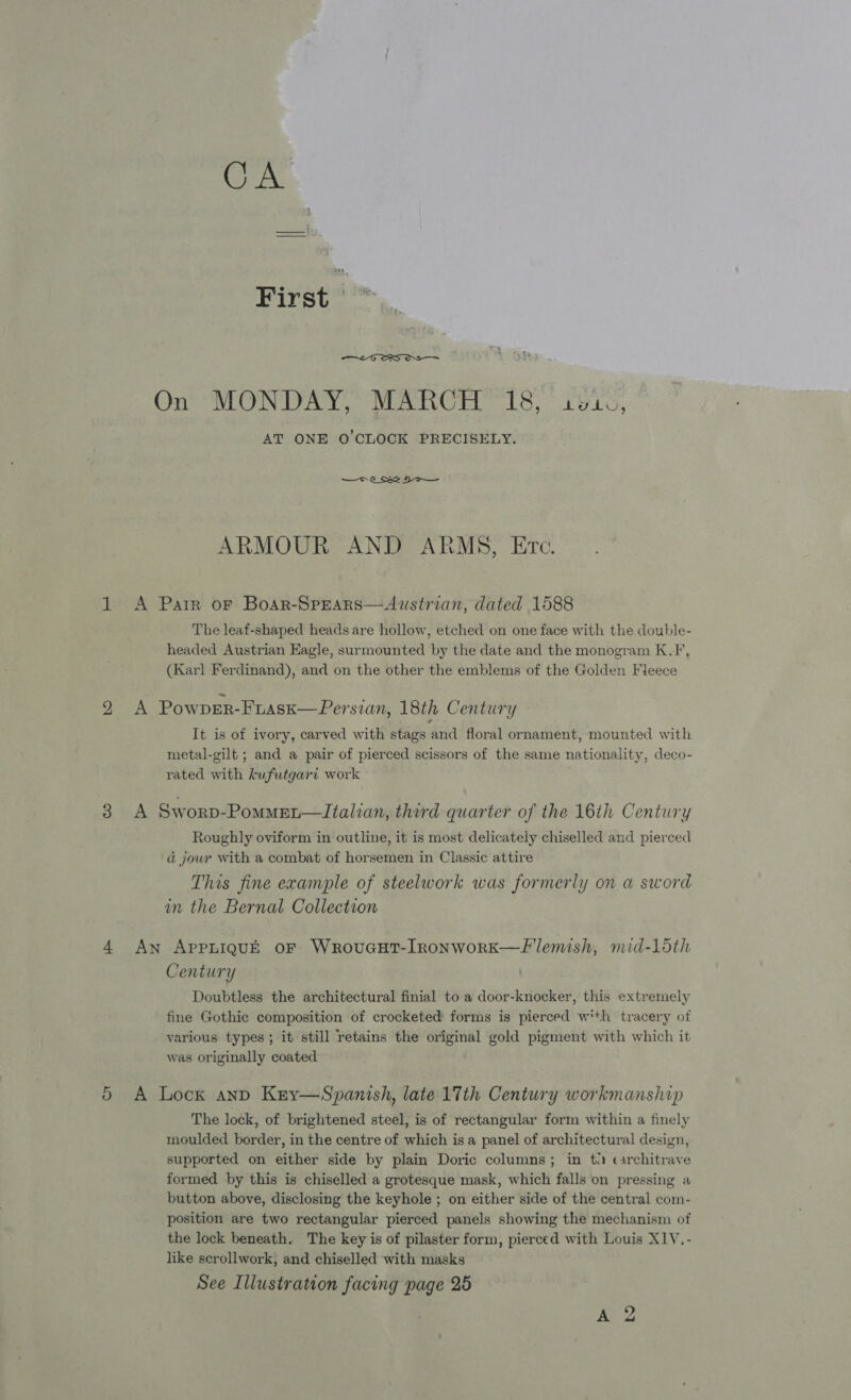 Or  AT ONE O'CLOCK PRECISELY. ARMOUR AND ARMS, Etc. headed Austrian Eagle, surmounted by the date and the monogram K.F, (Karl Ferdinand), and on the other the emblems of the Golden Fleece It is of ivory, carved with stags and floral ornament, mounted with metal-gilt ; and a pair of pierced scissors of the same nationality, deco- rated with kufutgari work Roughly oviform in outline, it is most delicately chiselled and pierced ad jour with a combat of horsemen in Classic attire This fine example of steelwork was formerly on a sword in the Bernal Collection Century Doubtless the architectural finial to a door-knocker, this extremely fine Gothic composition of crocketed forms is pierced with tracery of various types; it still retains the original gold pigment with which it was originally coated The lock, of brightened steel, is of rectangular form within a finely moulded border, in the centre of mae is a panel of architectural design, supported on either side by plain Doric columns; in ti car ae formed by this is chiselled a grotesque mask, wiht falls on pressing a button above, disclosing the keyhole ; on either side of the central com- position are two rectangular pierced panels showing the mechanism of the lock beneath. The key is of pilaster form, pierced with Louis XIV, - like scrollwork, and chiselled with masks