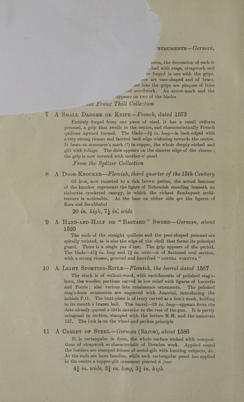 ISTRUMENTS—German, corm, the decoration of each is -ched with stags, strapwork and re forged in one with the grips, ese are vase-shaped and of brass, .set into the grips are plaques of bone wid scrollwork. An arrow-mark and the _ appears on two of the blades | _ une Franz Thall Collection 7 A Swati DacarrR on Knire—F'rench, dated 1573 Entirely forged from one piece of steel, it has a small oviform pommel, a grip that swells in the centre, and characteristically French quillons upward turned. The blade—53 in. long—is back-edged with avery strong ricasso and faceted back edge widening towards the centre. It bears an armourer’s mark (?) in copper, the whole deeply etched and gilt with foliage. The date appears on the sinister edge of the ricasso ; the grip is now covered with mother-o’-pearl From the Spitzer Collection 8 A Door-Knocxer—flemish, third quarter of the 15th Century Of iron, nuw russeted to a rich brown patine, the actual hammer of the knocker represents the figure of Nehemiah standing beneath an elaborate crocketed canopy, in which the richest flamboyant archi- tecture is noticeable. At the base on either side are the figures of Ezra and Zerubbabel 20 in. high, Tt in. wide 9 A Hanp-anp-Hatr or “ Bastard” Sworp—German, about 1520 The ends of the straight quillons and the pear-shaped pommel are spirally twisted, as is also the edge of the shell that forms its principal guard. There is a single pas d’ine. The grip appears of the period. The blade—41} in. long and 13 in. wide—is of flattened oval section, with a strong ricasso, grooved and inscribed ‘‘ CONTRA VORTVNa ” 10 A Licut Sportine-Rirte—Flemish, the barrel dated 1587 The stock is of walnut-wood, with enrichments of polished stag’s- horn, the wooden portions carved in low relief with figures of Lucretia and Pocris; also various late renaissance ornaments. The polished stag’s-horn ornaments are engraved with Amorini, introducing the initials P.O. The butt-plate is of ivory carved as a lion’s mask, holding in its mouth a brazen ball. The barrel—39 in. long—appears from the date already quoted a little anterior to the rest of the gun. It is partly ~ octagonal in section, stamped with the letters M.M. and the numerals 137, The lock is on the wheel-and-perites principle 11 A Casket or STEEL—German (Saxon), about 1580 It is rectangular in form, the whole surface etched with composi- tions of strapwork so characteristic of Dresden work. Applied round the borders are stamped friezes of metal-gilt with hunting subjects, &amp;c. At the ends are loose handles, while each rectangular panel has applied in the centre a copper-gilt ornament pierced @ jour
