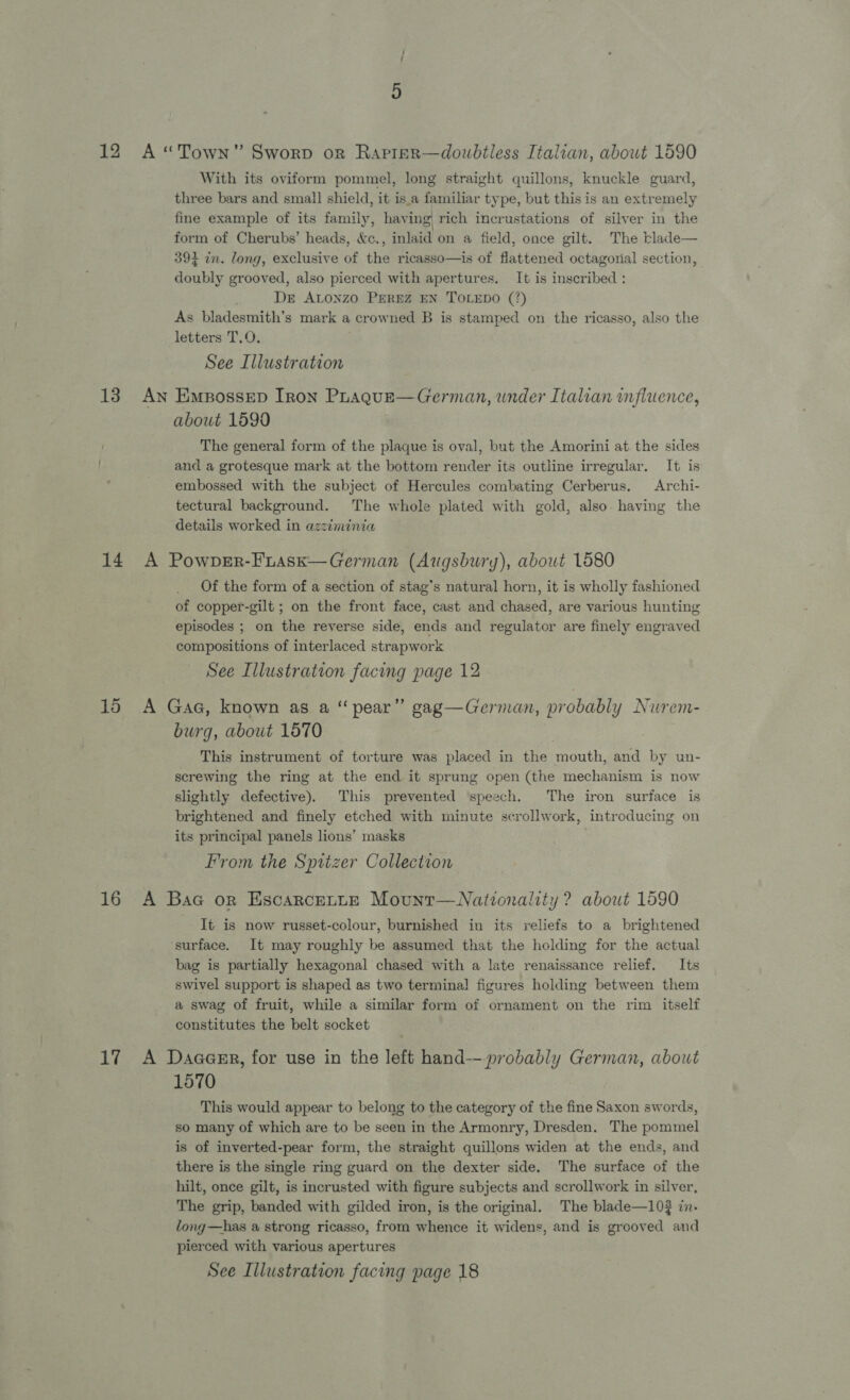18 16 17 With its oviform pommel, long straight quillons, knuckle guard, three bars and small shield, it is.a familiar type, but this is an extremely fine example of its family, having rich incrustations of silver in the form of Cherubs’ heads, &amp;c., inlaid on a field, once gilt. The tlade— 393 in. long, exclusive of the ricasso—is of flattened octagorial section, doubly grooved, also pierced with apertures. It is inscribed : De Atonzo PEREZ EN TOLEDO (7) As bladesmith’s mark a crowned B is stamped on the ricasso, also the letters T.O. See Illustration about 1599 The general form of the plaque is oval, but the Amorini at. the sides and a grotesque mark at the bottom render its outline irregular, It is embossed with the subject of Hercules combating Cerberus. Archi- tectural background. The whole plated with gold, also. having the details worked in azziminia Of the form of a section of stag’s natural horn, it is wholly fashioned of copper-gilt ; on the front face, cast and chased, are various hunting episodes ; on the reverse side, ends and regulator are finely engraved compositions of interlaced strapwork See Illustration facing page 12 burg, about 1570 This instrument of torture was placed in the mouth, and by un- screwing the ring at the end it sprung open (the mechanism is now slightly defective). This prevented speech. The iron surface is brightened and finely etched with minute scrollwork, introducing on its principal panels lions’ masks From the Spitzer Collection It is now russet-colour, burnished in its reliefs to a brightened surface. It may roughly be assumed that the holding for the actual bag is partially hexagonal chased with a late renaissance relief. Its swivel support is shaped as two termina! figures holding between them a swag of fruit, while a similar form of ornament on the rim itself constitutes the belt socket 1570 This would appear to belong to the category of the fine Saxon swords, so many of which are to be seen in the Armonry, Dresden. The pommel is of inverted-pear form, the straight quillons widen at the ends, and there is the single ring guard on the dexter side. The surface of the hilt, once gilt, is incrusted with figure subjects and scrollwork in silver, The grip, banded with gilded iron, is the original. The blade—10? in- long—has a strong ricasso, from whence it widens, and is grooved and pierced with various apertures